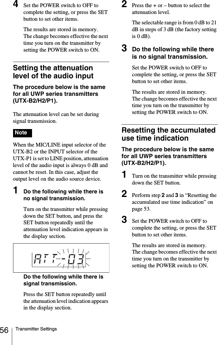 56 Transmitter Settings4Set the POWER switch to OFF to complete the setting, or press the SET button to set other items.The results are stored in memory.The change becomes effective the next time you turn on the transmitter by setting the POWER switch to ON.Setting the attenuation level of the audio inputThe procedure below is the same for all UWP series transmitters (UTX-B2/H2/P1).The attenuation level can be set during signal transmission. When the MIC/LINE input selector of the UTX-B2 or the INPUT selector of the UTX-P1 is set to LINE position, attenuation level of the audio input is always 0 dB and cannot be reset. In this case, adjust the output level on the audio source device.1Do the following while there is no signal transmission.Turn on the transmitter while pressing down the SET button, and press the SET button repeatedly until the attenuation level indication appears in the display section.Do the following while there is signal transmission.Press the SET button repeatedly until the attenuation level indication appears in the display section.2Press the + or – button to select the attenuation level.The selectable range is from 0 dB to 21 dB in steps of 3 dB (the factory setting is 0 dB).3Do the following while there is no signal transmission.Set the POWER switch to OFF to complete the setting, or press the SET button to set other items.The results are stored in memory.The change becomes effective the next time you turn on the transmitter by setting the POWER switch to ON.Resetting the accumulated use time indicationThe procedure below is the same for all UWP series transmitters (UTX-B2/H2/P1).1Turn on the transmitter while pressing down the SET button.2Perform step 2 and 3 in “Resetting the accumulated use time indication” on page 53.3Set the POWER switch to OFF to complete the setting, or press the SET button to set other items.The results are stored in memory.The change becomes effective the next time you turn on the transmitter by setting the POWER switch to ON.Note