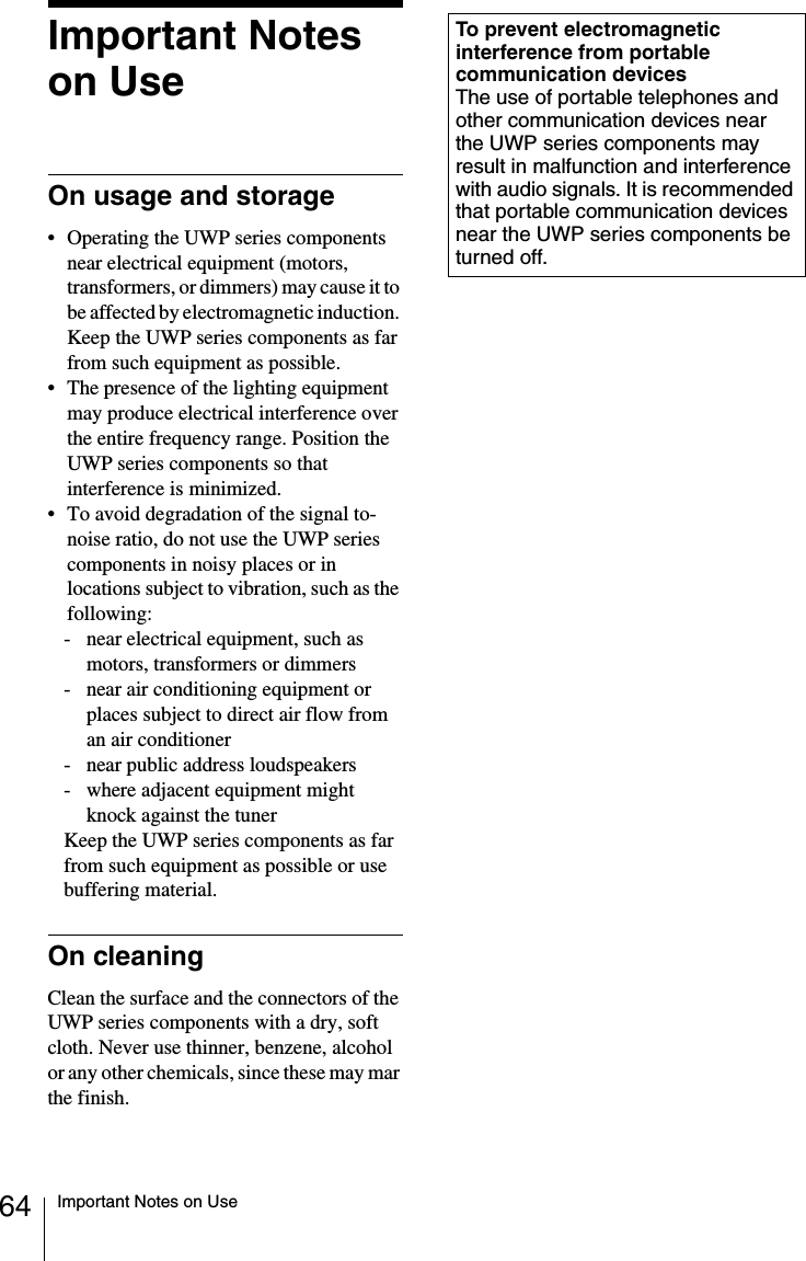 64 Important Notes on UseImportant Notes on UseOn usage and storage• Operating the UWP series components near electrical equipment (motors, transformers, or dimmers) may cause it to be affected by electromagnetic induction. Keep the UWP series components as far from such equipment as possible.• The presence of the lighting equipment may produce electrical interference over the entire frequency range. Position the UWP series components so that interference is minimized.• To avoid degradation of the signal to- noise ratio, do not use the UWP series components in noisy places or in locations subject to vibration, such as the following:- near electrical equipment, such as motors, transformers or dimmers- near air conditioning equipment or places subject to direct air flow from an air conditioner- near public address loudspeakers- where adjacent equipment might knock against the tunerKeep the UWP series components as far from such equipment as possible or use buffering material.On cleaningClean the surface and the connectors of the UWP series components with a dry, soft cloth. Never use thinner, benzene, alcohol or any other chemicals, since these may mar the finish.To prevent electromagnetic interference from portable communication devicesThe use of portable telephones and other communication devices near the UWP series components may result in malfunction and interference with audio signals. It is recommended that portable communication devices near the UWP series components be turned off.