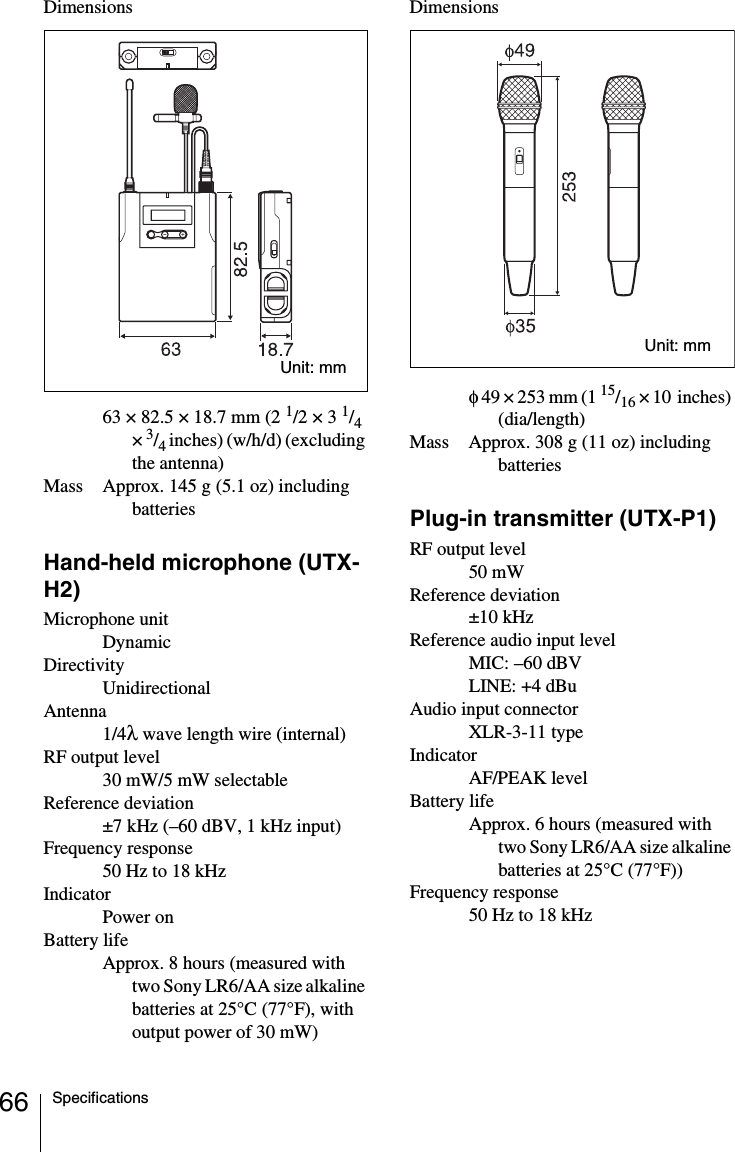 66 SpecificationsDimensions63 × 82.5 × 18.7 mm (2 1/2 × 3 1/4 × 3/4 inches) (w/h/d) (excluding the antenna)Mass Approx. 145 g (5.1 oz) including batteriesHand-held microphone (UTX-H2)Microphone unitDynamicDirectivityUnidirectionalAntenna1/4λ wave length wire (internal)RF output level30 mW/5 mW selectableReference deviation±7 kHz (–60 dBV, 1 kHz input)Frequency response50 Hz to 18 kHzIndicatorPower onBattery lifeApprox. 8 hours (measured with two Sony LR6/AA size alkaline batteries at 25°C (77°F), with output power of 30 mW)Dimensionsφ 49 × 253 mm (1 15/16 × 10  inches) (dia/length)Mass Approx. 308 g (11 oz) including batteriesPlug-in transmitter (UTX-P1)RF output level50 mWReference deviation±10 kHzReference audio input levelMIC: –60 dBVLINE: +4 dBuAudio input connectorXLR-3-11 typeIndicatorAF/PEAK levelBattery lifeApprox. 6 hours (measured with two Sony LR6/AA size alkaline batteries at 25°C (77°F))Frequency response50 Hz to 18 kHzUnit: mmUnit: mm