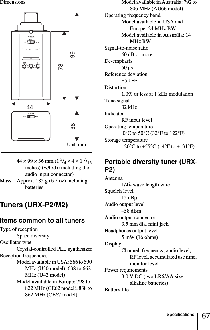 67SpecificationsDimensions44 × 99 × 36 mm (1 3/4 × 4 × 1 7/16 inches) (w/h/d) (including the audio input connector)Mass Approx. 185 g (6.5 oz) including batteriesTuners (URX-P2/M2)Items common to all tunersType of receptionSpace diversityOscillator typeCrystal-controlled PLL synthesizerReception frequenciesModel available in USA: 566 to 590 MHz (U30 model), 638 to 662 MHz (U42 model)Model available in Europe: 798 to 822 MHz (CE62 model), 838 to 862 MHz (CE67 model)Model available in Australia: 792 to 806 MHz (AU66 model)Operating frequency bandModel available in USA and Europe: 24 MHz BWModel available in Australia: 14 MHz BWSignal-to-noise ratio60 dB or moreDe-emphasis50 µsReference deviation±5 kHzDistortion1.0% or less at 1 kHz modulationTone signal32 kHzIndicatorRF input levelOperating temperature 0°C to 50°C (32°F to 122°F)Storage temperature–20°C to +55°C (–4°F to +131°F)Portable diversity tuner (URX-P2)Antenna1/4λ wave length wireSquelch level15 dBµAudio output level–58 dBmAudio output connector3.5 mm dia. mini jackHeadphones output level5 mW (16 ohms)DisplayChannel, frequency, audio level, RF level, accumulated use time, monitor levelPower requirements3.0 V DC (two LR6/AA size alkaline batteries)Battery lifeUnit: mm