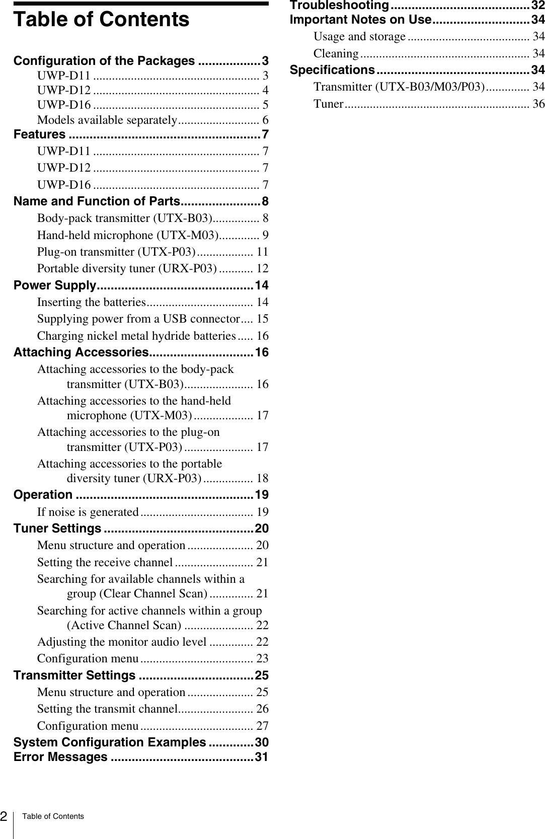 Table of Contents2Table of ContentsConfiguration of the Packages ..................3UWP-D11 ..................................................... 3UWP-D12 ..................................................... 4UWP-D16 ..................................................... 5Models available separately.......................... 6Features .......................................................7UWP-D11 ..................................................... 7UWP-D12 ..................................................... 7UWP-D16 ..................................................... 7Name and Function of Parts.......................8Body-pack transmitter (UTX-B03)............... 8Hand-held microphone (UTX-M03)............. 9Plug-on transmitter (UTX-P03).................. 11Portable diversity tuner (URX-P03) ........... 12Power Supply.............................................14Inserting the batteries.................................. 14Supplying power from a USB connector.... 15Charging nickel metal hydride batteries..... 16Attaching Accessories..............................16Attaching accessories to the body-pack transmitter (UTX-B03)...................... 16Attaching accessories to the hand-held microphone (UTX-M03) ................... 17Attaching accessories to the plug-on transmitter (UTX-P03) ...................... 17Attaching accessories to the portable diversity tuner (URX-P03) ................ 18Operation ...................................................19If noise is generated .................................... 19Tuner Settings ...........................................20Menu structure and operation ..................... 20Setting the receive channel ......................... 21Searching for available channels within a group (Clear Channel Scan) .............. 21Searching for active channels within a group (Active Channel Scan) ...................... 22Adjusting the monitor audio level .............. 22Configuration menu.................................... 23Transmitter Settings .................................25Menu structure and operation ..................... 25Setting the transmit channel........................ 26Configuration menu.................................... 27System Configuration Examples .............30Error Messages .........................................31Troubleshooting........................................32Important Notes on Use............................34Usage and storage ....................................... 34Cleaning...................................................... 34Specifications............................................34Transmitter (UTX-B03/M03/P03).............. 34Tuner........................................................... 36