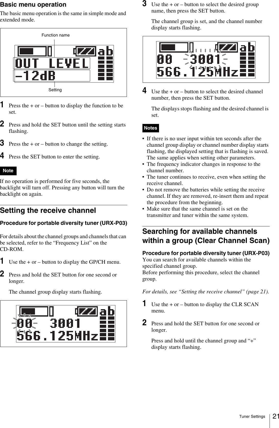 Tuner Settings 21Basic menu operationThe basic menu operation is the same in simple mode and extended mode.1Press the + or – button to display the function to be set.2Press and hold the SET button until the setting starts flashing.3Press the + or – button to change the setting.4Press the SET button to enter the setting.If no operation is performed for five seconds, the backlight will turn off. Pressing any button will turn the backlight on again.Setting the receive channelProcedure for portable diversity tuner (URX-P03)For details about the channel groups and channels that can be selected, refer to the “Frequency List” on the CD-ROM.1Use the + or – button to display the GP/CH menu.2Press and hold the SET button for one second or longer.The channel group display starts flashing. 3Use the + or – button to select the desired group name, then press the SET button.The channel group is set, and the channel number display starts flashing.4Use the + or – button to select the desired channel number, then press the SET button.The displays stops flashing and the desired channel is set.• If there is no user input within ten seconds after the channel group display or channel number display starts flashing, the displayed setting that is flashing is saved. The same applies when setting other parameters.• The frequency indicator changes in response to the channel number.• The tuner continues to receive, even when setting the receive channel.• Do not remove the batteries while setting the receive channel. If they are removed, re-insert them and repeat the procedure from the beginning.• Make sure that the same channel is set on the transmitter and tuner within the same system.Searching for available channels within a group (Clear Channel Scan)Procedure for portable diversity tuner (URX-P03)You can search for available channels within the specified channel group. Before performing this procedure, select the channel group.For details, see “Setting the receive channel” (page 21).1Use the + or – button to display the CLR SCAN menu.2Press and hold the SET button for one second or longer.Press and hold until the channel group and “+” display starts flashing.NoteFunction nameSettingNotes