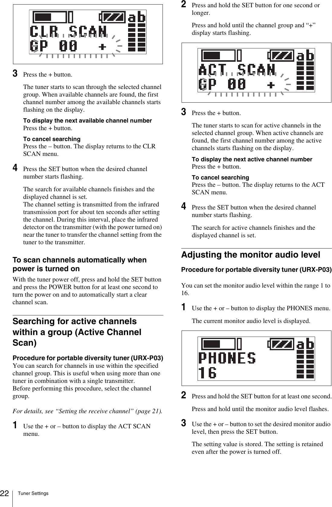 Tuner Settings223Press the + button.The tuner starts to scan through the selected channel group. When available channels are found, the first channel number among the available channels starts flashing on the display.To display the next available channel numberPress the + button.To cancel searchingPress the – button. The display returns to the CLR SCAN menu.4Press the SET button when the desired channel number starts flashing.The search for available channels finishes and the displayed channel is set.The channel setting is transmitted from the infrared transmission port for about ten seconds after setting the channel. During this interval, place the infrared detector on the transmitter (with the power turned on) near the tuner to transfer the channel setting from the tuner to the transmitter.To scan channels automatically when power is turned onWith the tuner power off, press and hold the SET button and press the POWER button for at least one second to turn the power on and to automatically start a clear channel scan.Searching for active channels within a group (Active Channel Scan)Procedure for portable diversity tuner (URX-P03)You can search for channels in use within the specified channel group. This is useful when using more than one tuner in combination with a single transmitter.Before performing this procedure, select the channel group.For details, see “Setting the receive channel” (page 21).1Use the + or – button to display the ACT SCAN menu.2Press and hold the SET button for one second or longer.Press and hold until the channel group and “+” display starts flashing.3Press the + button.The tuner starts to scan for active channels in the selected channel group. When active channels are found, the first channel number among the active channels starts flashing on the display.To display the next active channel numberPress the + button.To cancel searchingPress the – button. The display returns to the ACT SCAN menu.4Press the SET button when the desired channel number starts flashing.The search for active channels finishes and the displayed channel is set.Adjusting the monitor audio levelProcedure for portable diversity tuner (URX-P03)You can set the monitor audio level within the range 1 to 16.1Use the + or – button to display the PHONES menu.The current monitor audio level is displayed.2Press and hold the SET button for at least one second.Press and hold until the monitor audio level flashes.3Use the + or – button to set the desired monitor audio level, then press the SET button.The setting value is stored. The setting is retained even after the power is turned off.