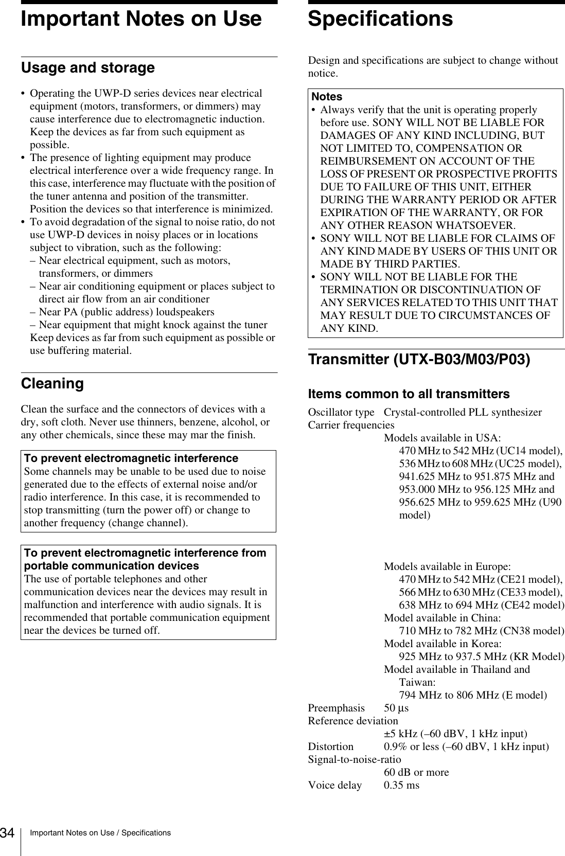 34 Important Notes on Use / SpecificationsImportant Notes on UseUsage and storage• Operating the UWP-D series devices near electricalequipment (motors, transformers, or dimmers) maycause interference due to electromagnetic induction.Keep the devices as far from such equipment aspossible.• The presence of lighting equipment may produceelectrical interference over a wide frequency range. Inthis case, interference may fluctuate with the position of the tuner antenna and position of the transmitter.Position the devices so that interference is minimized.• To avoid degradation of the signal to noise ratio, do notuse UWP-D devices in noisy places or in locationssubject to vibration, such as the following:– Near electrical equipment, such as motors,transformers, or dimmers– Near air conditioning equipment or places subject todirect air flow from an air conditioner– Near PA (public address) loudspeakers– Near equipment that might knock against the tunerKeep devices as far from such equipment as possible oruse buffering material.CleaningClean the surface and the connectors of devices with a dry, soft cloth. Never use thinners, benzene, alcohol, or any other chemicals, since these may mar the finish.SpecificationsDesign and specifications are subject to change without notice.Transmitter (UTX-B03/M03/P03)Items common to all transmittersOscillator type Crystal-controlled PLL synthesizerCarrier frequenciesModels available in USA:470 MHz to 542 MHz (UC14 model), 536 MHz to 608 MHz (UC25 model),    941.625 MHz to 951.875 MHz and 953.000 MHz to 956.125 MHz and 956.625 MHz to 959.625 MHz (U90 model)Models available in Europe:470 MHz to 542 MHz (CE21 model), 566 MHz to 630 MHz (CE33 model), 638 MHz to 694 MHz (CE42 model)Model available in China:710 MHz to 782 MHz (CN38 model)Model available in Korea:925 MHz to 937.5 MHz (KR Model)Model available in Thailand and Taiwan:794 MHz to 806 MHz (E model)Preemphasis 50 μs Reference deviation±5 kHz (–60 dBV, 1 kHz input)Distortion 0.9% or less (–60 dBV, 1 kHz input)Signal-to-noise-ratio60 dB or moreVoice delay 0.35 msTo prevent electromagnetic interferenceSome channels may be unable to be used due to noise generated due to the effects of external noise and/or radio interference. In this case, it is recommended to stop transmitting (turn the power off) or change to another frequency (change channel).To prevent electromagnetic interference from portable communication devicesThe use of portable telephones and other communication devices near the devices may result in malfunction and interference with audio signals. It is recommended that portable communication equipment near the devices be turned off.Notes• Always verify that the unit is operating properlybefore use. SONY WILL NOT BE LIABLE FORDAMAGES OF ANY KIND INCLUDING, BUTNOT LIMITED TO, COMPENSATION ORREIMBURSEMENT ON ACCOUNT OF THELOSS OF PRESENT OR PROSPECTIVE PROFITSDUE TO FAILURE OF THIS UNIT, EITHERDURING THE WARRANTY PERIOD OR AFTEREXPIRATION OF THE WARRANTY, OR FORANY OTHER REASON WHATSOEVER.• SONY WILL NOT BE LIABLE FOR CLAIMS OFANY KIND MADE BY USERS OF THIS UNIT ORMADE BY THIRD PARTIES.• SONY WILL NOT BE LIABLE FOR THETERMINATION OR DISCONTINUATION OFANY SERVICES RELATED TO THIS UNIT THAT MAY RESULT DUE TO CIRCUMSTANCES OFANY KIND.
