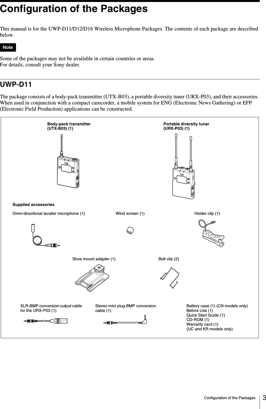 Configuration of the Packages 3Configuration of the PackagesThis manual is for the UWP-D11/D12/D16 Wireless Microphone Packages. The contents of each package are described below.Some of the packages may not be available in certain countries or areas.For details, consult your Sony dealer.UWP-D11The package consists of a body-pack transmitter (UTX-B03), a portable diversity tuner (URX-P03), and their accessories. When used in conjunction with a compact camcorder, a mobile system for ENG (Electronic News Gathering) or EFP (Electronic Field Production) applications can be constructed.NoteBody-pack transmitter (UTX-B03) (1)Portable diversity tuner (URX-P03) (1)Supplied accessoriesWind screen (1)Omni-directional lavalier microphone (1) Holder clip (1)Shoe mount adapter (1) Belt clip (2)Battery case (1) (CN models only)Before Use (1)Quick Start Guide (1)CD-ROM (1)Warranty card (1) (UC and KR models only)Stereo mini plug-BMP conversion cable (1)XLR-BMP conversion output cable for the URX-P03 (1)