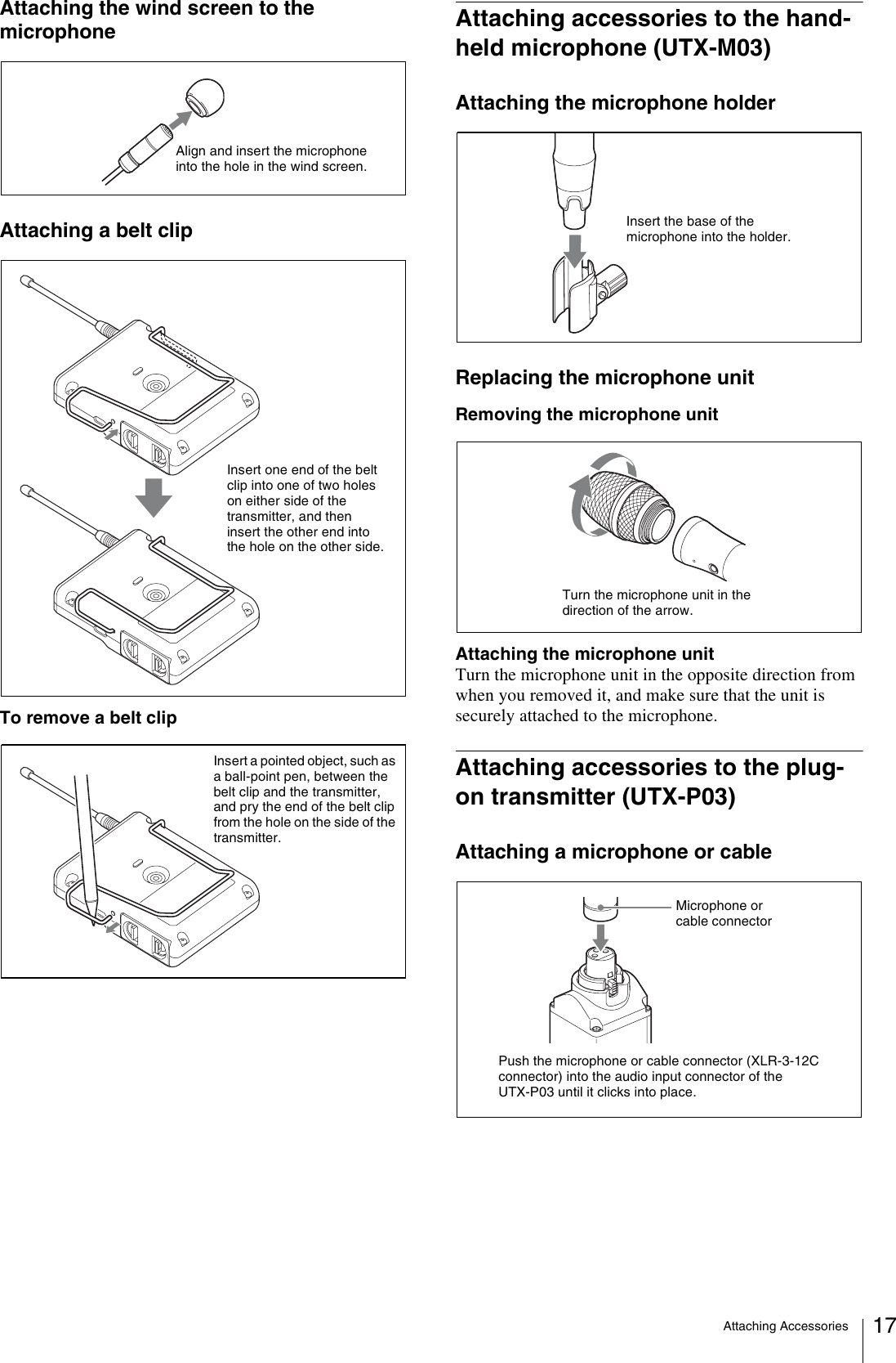 Attaching Accessories 17Attaching the wind screen to the microphoneAttaching a belt clipTo remove a belt clipAttaching accessories to the hand-held microphone (UTX-M03)Attaching the microphone holderReplacing the microphone unitRemoving the microphone unitAttaching the microphone unitTurn the microphone unit in the opposite direction from when you removed it, and make sure that the unit is securely attached to the microphone.Attaching accessories to the plug-on transmitter (UTX-P03)Attaching a microphone or cableAlign and insert the microphone into the hole in the wind screen.Insert one end of the belt clip into one of two holes on either side of the transmitter, and then insert the other end into the hole on the other side.Insert a pointed object, such as a ball-point pen, between the belt clip and the transmitter, and pry the end of the belt clip from the hole on the side of the transmitter.Insert the base of the microphone into the holder.Turn the microphone unit in the direction of the arrow.Push the microphone or cable connector (XLR-3-12C connector) into the audio input connector of the UTX-P03 until it clicks into place.Microphone or cable connector