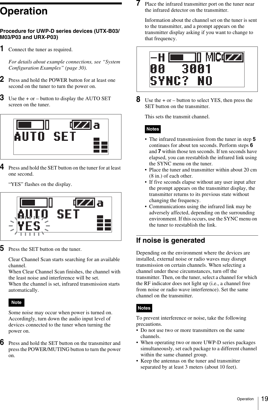 Operation 19OperationProcedure for UWP-D series devices (UTX-B03/M03/P03 and URX-P03)1Connect the tuner as required.For details about example connections, see “System Configuration Examples” (page 30).2Press and hold the POWER button for at least one second on the tuner to turn the power on.3Use the + or – button to display the AUTO SET screen on the tuner.4Press and hold the SET button on the tuner for at least one second.“YES” flashes on the display.5Press the SET button on the tuner.Clear Channel Scan starts searching for an available channel.When Clear Channel Scan finishes, the channel with the least noise and interference will be set.When the channel is set, infrared transmission starts automatically. Some noise may occur when power is turned on. Accordingly, turn down the audio input level of devices connected to the tuner when turning the power on.6Press and hold the SET button on the transmitter and press the POWER/MUTING button to turn the power on.7Place the infrared transmitter port on the tuner near the infrared detector on the transmitter.Information about the channel set on the tuner is sent to the transmitter, and a prompt appears on the transmitter display asking if you want to change to that frequency.8Use the + or – button to select YES, then press the SET button on the transmitter.This sets the transmit channel. • The infrared transmission from the tuner in step 5 continues for about ten seconds. Perform steps 6 and 7 within those ten seconds. If ten seconds have elapsed, you can reestablish the infrared link using the SYNC menu on the tuner.• Place the tuner and transmitter within about 20 cm (8 in.) of each other.• If five seconds elapse without any user input after the prompt appears on the transmitter display, the transmitter returns to its previous state without changing the frequency.• Communications using the infrared link may be adversely affected, depending on the surrounding environment. If this occurs, use the SYNC menu on the tuner to reestablish the link.If noise is generatedDepending on the environment where the devices are installed, external noise or radio waves may disrupt transmission on certain channels. When selecting a channel under these circumstances, turn off the transmitter. Then, on the tuner, select a channel for which the RF indicator does not light up (i.e., a channel free from noise or radio wave interference). Set the same channel on the transmitter.To prevent interference or noise, take the following precautions.• Do not use two or more transmitters on the same channels.• When operating two or more UWP-D series packages simultaneously, set each package to a different channel within the same channel group.• Keep the antennas on the tuner and transmitter separated by at least 3 meters (about 10 feet).NoteNotesNotes