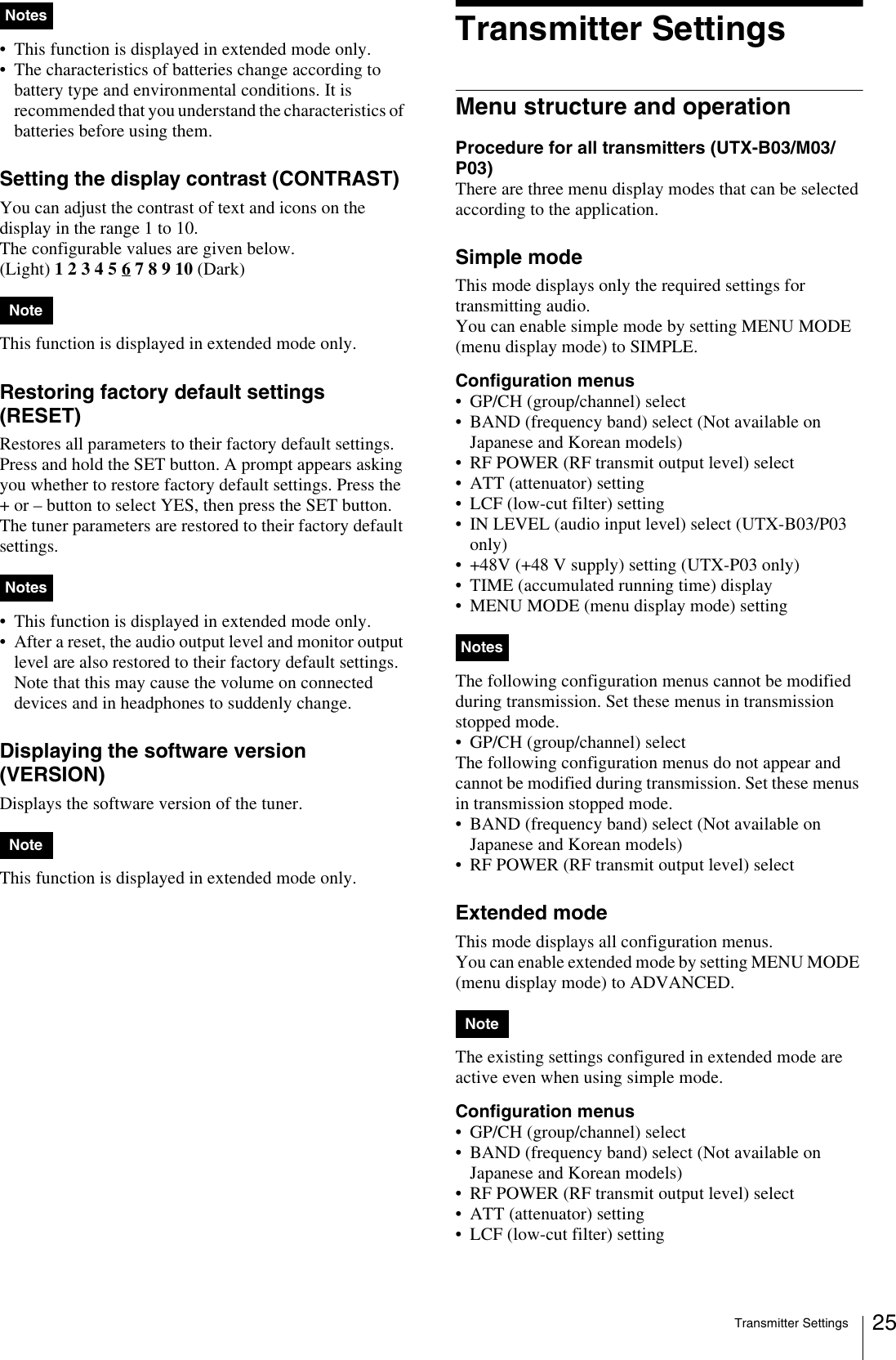 Transmitter Settings 25• This function is displayed in extended mode only.• The characteristics of batteries change according to battery type and environmental conditions. It is recommended that you understand the characteristics of batteries before using them.Setting the display contrast (CONTRAST)You can adjust the contrast of text and icons on the display in the range 1 to 10.The configurable values are given below.(Light) 1 2 3 4 5 6 7 8 9 10 (Dark)This function is displayed in extended mode only.Restoring factory default settings (RESET)Restores all parameters to their factory default settings.Press and hold the SET button. A prompt appears asking you whether to restore factory default settings. Press the + or – button to select YES, then press the SET button. The tuner parameters are restored to their factory default settings.• This function is displayed in extended mode only.• After a reset, the audio output level and monitor output level are also restored to their factory default settings. Note that this may cause the volume on connected devices and in headphones to suddenly change.Displaying the software version (VERSION)Displays the software version of the tuner. This function is displayed in extended mode only.Transmitter SettingsMenu structure and operationProcedure for all transmitters (UTX-B03/M03/P03)There are three menu display modes that can be selected according to the application.Simple modeThis mode displays only the required settings for transmitting audio.You can enable simple mode by setting MENU MODE (menu display mode) to SIMPLE.Configuration menus• GP/CH (group/channel) select• BAND (frequency band) select (Not available on Japanese and Korean models)• RF POWER (RF transmit output level) select• ATT (attenuator) setting• LCF (low-cut filter) setting• IN LEVEL (audio input level) select (UTX-B03/P03 only)• +48V (+48 V supply) setting (UTX-P03 only)• TIME (accumulated running time) display• MENU MODE (menu display mode) settingThe following configuration menus cannot be modified during transmission. Set these menus in transmission stopped mode.• GP/CH (group/channel) selectThe following configuration menus do not appear and cannot be modified during transmission. Set these menus in transmission stopped mode.• BAND (frequency band) select (Not available on Japanese and Korean models)• RF POWER (RF transmit output level) selectExtended modeThis mode displays all configuration menus.You can enable extended mode by setting MENU MODE (menu display mode) to ADVANCED.The existing settings configured in extended mode are active even when using simple mode.Configuration menus• GP/CH (group/channel) select• BAND (frequency band) select (Not available on Japanese and Korean models)• RF POWER (RF transmit output level) select• ATT (attenuator) setting• LCF (low-cut filter) settingNotesNoteNotesNoteNotesNote