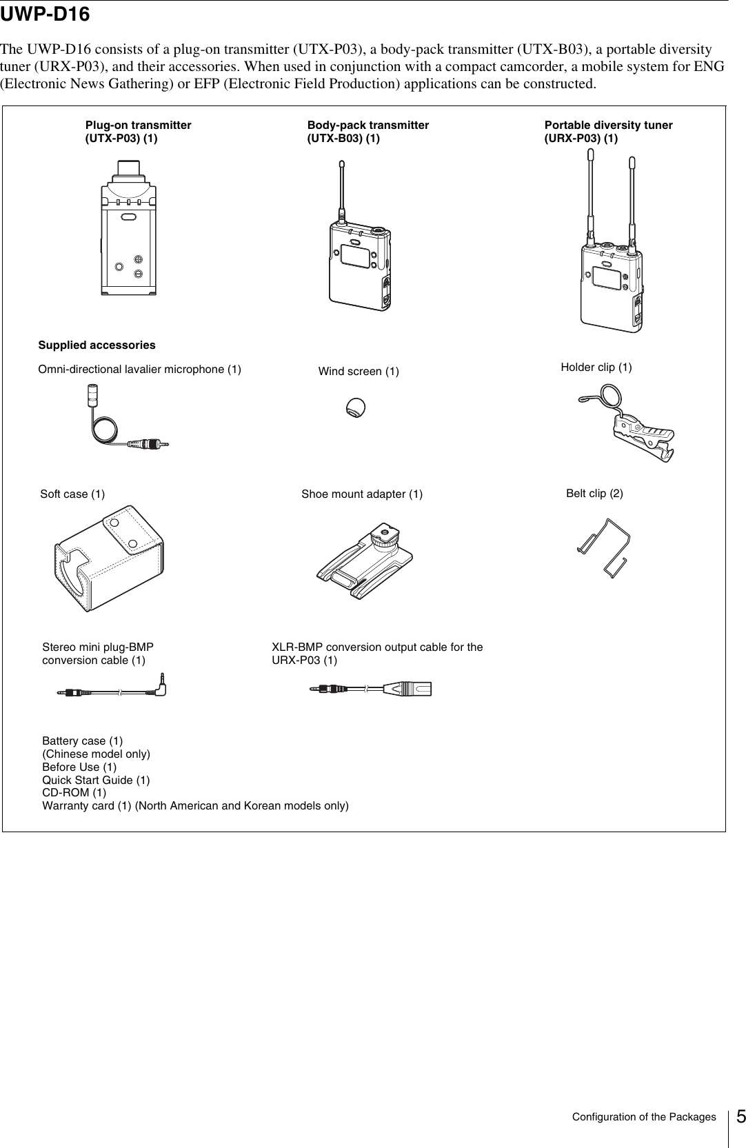 Configuration of the Packages 5UWP-D16The UWP-D16 consists of a plug-on transmitter (UTX-P03), a body-pack transmitter (UTX-B03), a portable diversity tuner (URX-P03), and their accessories. When used in conjunction with a compact camcorder, a mobile system for ENG (Electronic News Gathering) or EFP (Electronic Field Production) applications can be constructed.Body-pack transmitter (UTX-B03) (1)Portable diversity tuner (URX-P03) (1)Supplied accessoriesSoft case (1)Plug-on transmitter (UTX-P03) (1)Shoe mount adapter (1) Belt clip (2)Wind screen (1) Holder clip (1)Stereo mini plug-BMP conversion cable (1)XLR-BMP conversion output cable for the URX-P03 (1)Omni-directional lavalier microphone (1)Battery case (1) (Chinese model only)Before Use (1)Quick Start Guide (1)CD-ROM (1)Warranty card (1) (North American and Korean models only)