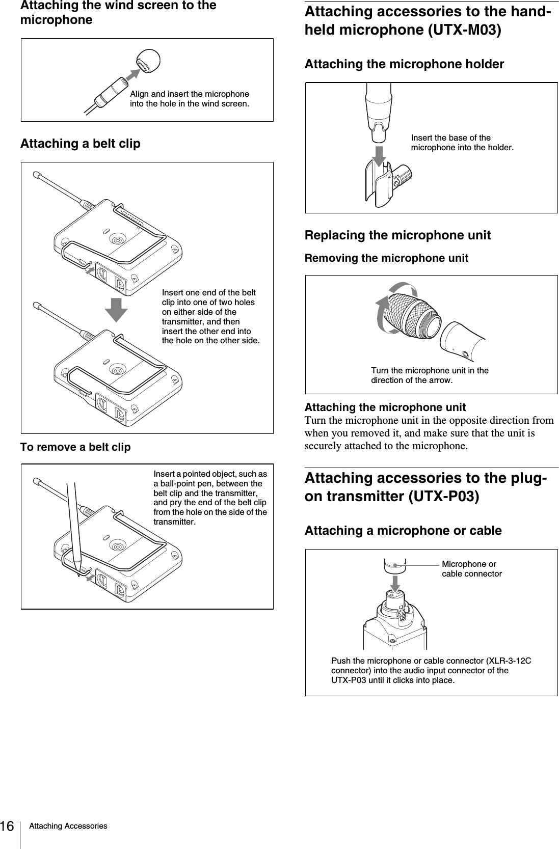 Attaching Accessories16Attaching the wind screen to the microphoneAttaching a belt clipTo remove a belt clipAttaching accessories to the hand-held microphone (UTX-M03)Attaching the microphone holderReplacing the microphone unitRemoving the microphone unitAttaching the microphone unitTurn the microphone unit in the opposite direction from when you removed it, and make sure that the unit is securely attached to the microphone.Attaching accessories to the plug-on transmitter (UTX-P03)Attaching a microphone or cableAlign and insert the microphone into the hole in the wind screen.Insert one end of the belt clip into one of two holes on either side of the transmitter, and then insert the other end into the hole on the other side.Insert a pointed object, such as a ball-point pen, between the belt clip and the transmitter, and pry the end of the belt clip from the hole on the side of the transmitter.Insert the base of the microphone into the holder.Turn the microphone unit in the direction of the arrow.Push the microphone or cable connector (XLR-3-12C connector) into the audio input connector of the UTX-P03 until it clicks into place.Microphone or cable connector