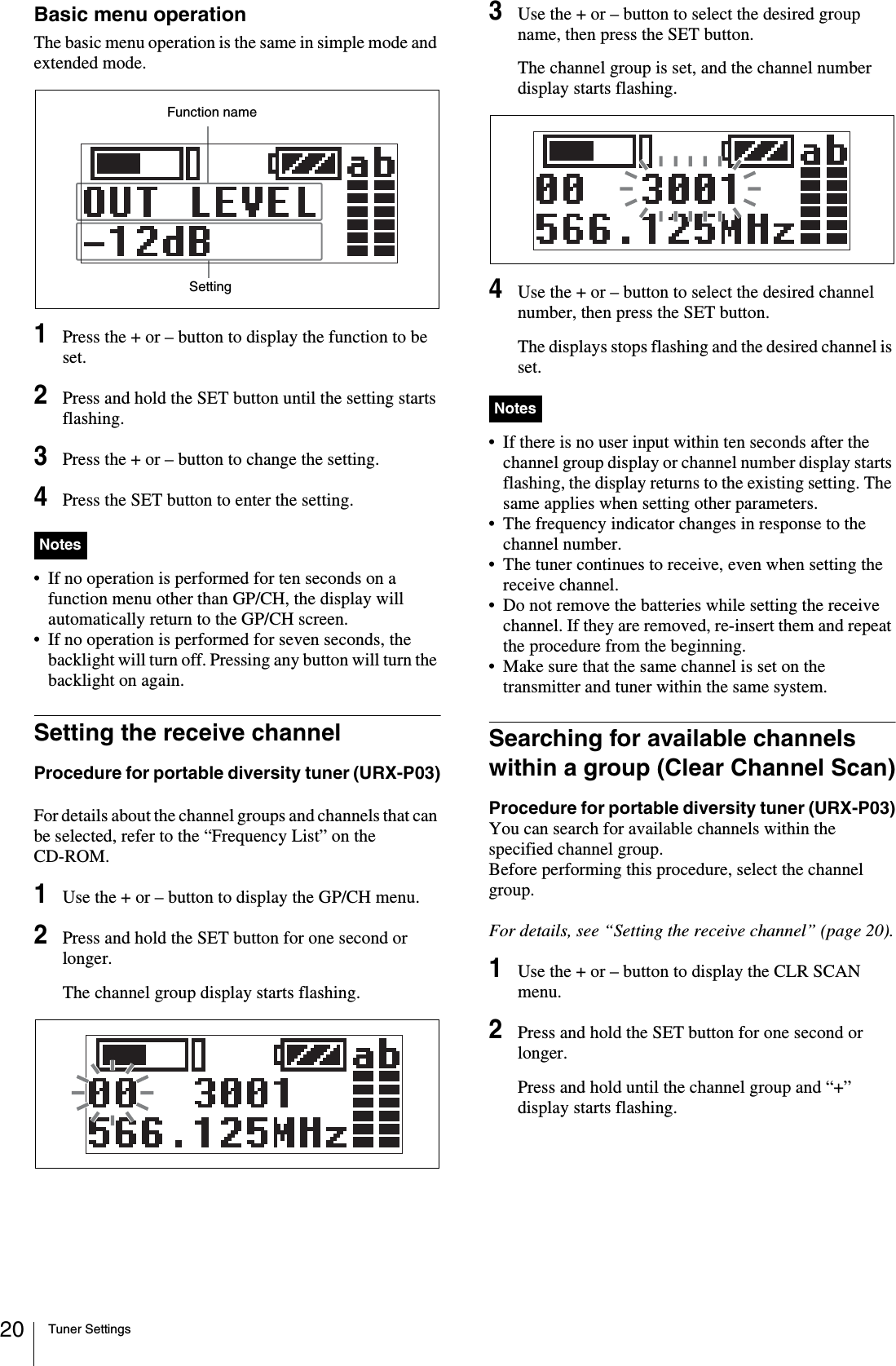 Tuner Settings20Basic menu operationThe basic menu operation is the same in simple mode and extended mode.1Press the + or – button to display the function to be set.2Press and hold the SET button until the setting starts flashing.3Press the + or – button to change the setting.4Press the SET button to enter the setting.• If no operation is performed for ten seconds on a function menu other than GP/CH, the display will automatically return to the GP/CH screen.• If no operation is performed for seven seconds, the backlight will turn off. Pressing any button will turn the backlight on again.Setting the receive channelProcedure for portable diversity tuner (URX-P03)For details about the channel groups and channels that can be selected, refer to the “Frequency List” on the CD-ROM.1Use the + or – button to display the GP/CH menu.2Press and hold the SET button for one second or longer.The channel group display starts flashing. 3Use the + or – button to select the desired group name, then press the SET button.The channel group is set, and the channel number display starts flashing.4Use the + or – button to select the desired channel number, then press the SET button.The displays stops flashing and the desired channel is set.• If there is no user input within ten seconds after the channel group display or channel number display starts flashing, the display returns to the existing setting. The same applies when setting other parameters.• The frequency indicator changes in response to the channel number.• The tuner continues to receive, even when setting the receive channel.• Do not remove the batteries while setting the receive channel. If they are removed, re-insert them and repeat the procedure from the beginning.• Make sure that the same channel is set on the transmitter and tuner within the same system.Searching for available channels within a group (Clear Channel Scan)Procedure for portable diversity tuner (URX-P03)You can search for available channels within the specified channel group. Before performing this procedure, select the channel group.For details, see “Setting the receive channel” (page 20).1Use the + or – button to display the CLR SCAN menu.2Press and hold the SET button for one second or longer.Press and hold until the channel group and “+” display starts flashing.NotesFunction nameSettingNotes