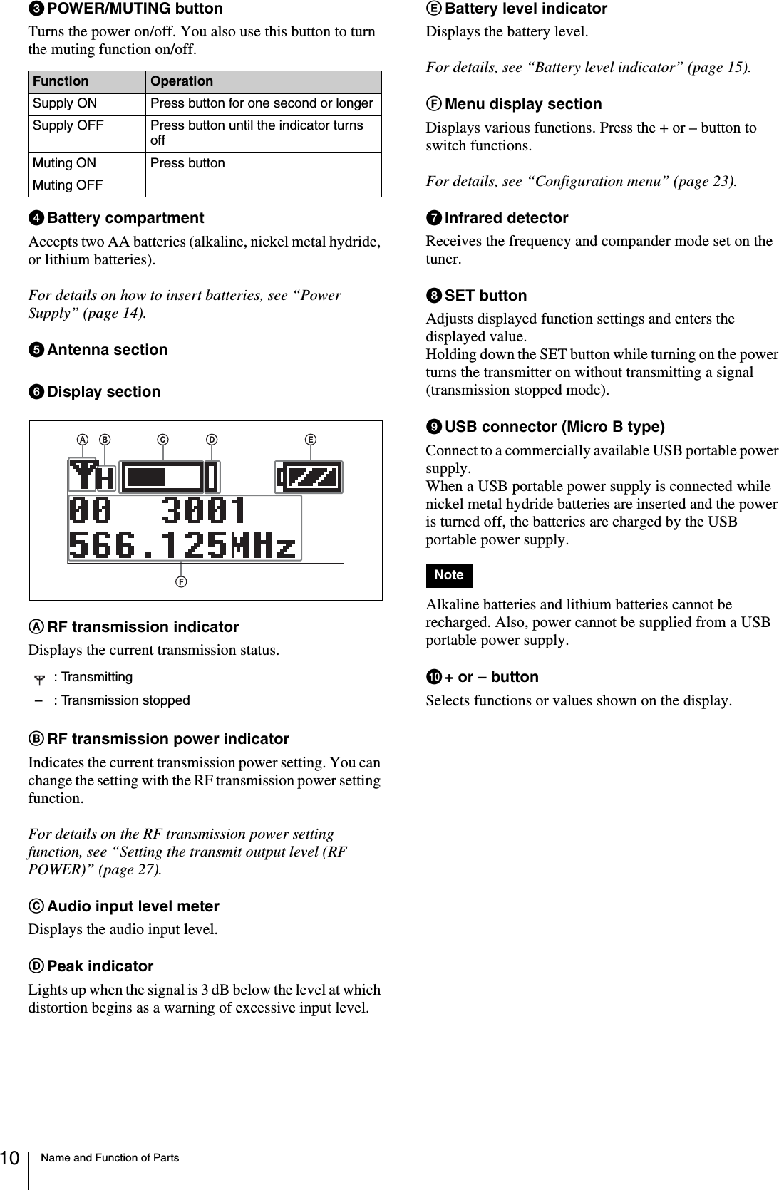 Name and Function of Parts10cPOWER/MUTING buttonTurns the power on/off. You also use this button to turn the muting function on/off.dBattery compartmentAccepts two AA batteries (alkaline, nickel metal hydride, or lithium batteries).For details on how to insert batteries, see “Power Supply” (page 14).eAntenna sectionfDisplay section ARF transmission indicatorDisplays the current transmission status.BRF transmission power indicatorIndicates the current transmission power setting. You can change the setting with the RF transmission power setting function.For details on the RF transmission power setting function, see “Setting the transmit output level (RF POWER)” (page 27).CAudio input level meterDisplays the audio input level.DPeak indicatorLights up when the signal is 3 dB below the level at which distortion begins as a warning of excessive input level.EBattery level indicatorDisplays the battery level.For details, see “Battery level indicator” (page 15).FMenu display sectionDisplays various functions. Press the + or – button to switch functions.For details, see “Configuration menu” (page 23).gInfrared detectorReceives the frequency and compander mode set on the tuner.hSET buttonAdjusts displayed function settings and enters the displayed value.Holding down the SET button while turning on the power turns the transmitter on without transmitting a signal (transmission stopped mode).iUSB connector (Micro B type)Connect to a commercially available USB portable power supply.When a USB portable power supply is connected while nickel metal hydride batteries are inserted and the power is turned off, the batteries are charged by the USB portable power supply.Alkaline batteries and lithium batteries cannot be recharged. Also, power cannot be supplied from a USB portable power supply.j+ or – buttonSelects functions or values shown on the display.Function OperationSupply ON Press button for one second or longerSupply OFF Press button until the indicator turns offMuting ON Press buttonMuting OFF: Transmitting– : Transmission stoppedNote