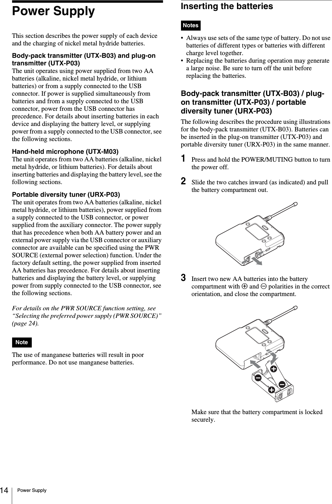 Power Supply14Power SupplyThis section describes the power supply of each device and the charging of nickel metal hydride batteries.Body-pack transmitter (UTX-B03) and plug-on transmitter (UTX-P03)The unit operates using power supplied from two AA batteries (alkaline, nickel metal hydride, or lithium batteries) or from a supply connected to the USB connector. If power is supplied simultaneously from batteries and from a supply connected to the USB connector, power from the USB connector has precedence. For details about inserting batteries in each device and displaying the battery level, or supplying power from a supply connected to the USB connector, see the following sections.Hand-held microphone (UTX-M03)The unit operates from two AA batteries (alkaline, nickel metal hydride, or lithium batteries). For details about inserting batteries and displaying the battery level, see the following sections.Portable diversity tuner (URX-P03)The unit operates from two AA batteries (alkaline, nickel metal hydride, or lithium batteries), power supplied from a supply connected to the USB connector, or power supplied from the auxiliary connector. The power supply that has precedence when both AA battery power and an external power supply via the USB connector or auxiliary connector are available can be specified using the PWR SOURCE (external power selection) function. Under the factory default setting, the power supplied from inserted AA batteries has precedence. For details about inserting batteries and displaying the battery level, or supplying power from supply connected to the USB connector, see the following sections.For details on the PWR SOURCE function setting, see “Selecting the preferred power supply (PWR SOURCE)” (page 24).The use of manganese batteries will result in poor performance. Do not use manganese batteries.Inserting the batteries• Always use sets of the same type of battery. Do not use batteries of different types or batteries with different charge level together.• Replacing the batteries during operation may generate a large noise. Be sure to turn off the unit before replacing the batteries.Body-pack transmitter (UTX-B03) / plug-on transmitter (UTX-P03) / portable diversity tuner (URX-P03)The following describes the procedure using illustrations for the body-pack transmitter (UTX-B03). Batteries can be inserted in the plug-on transmitter (UTX-P03) and portable diversity tuner (URX-P03) in the same manner.1Press and hold the POWER/MUTING button to turn the power off.2Slide the two catches inward (as indicated) and pull the battery compartment out.3Insert two new AA batteries into the battery compartment with 3 and # polarities in the correct orientation, and close the compartment.Make sure that the battery compartment is locked securely.NoteNotes