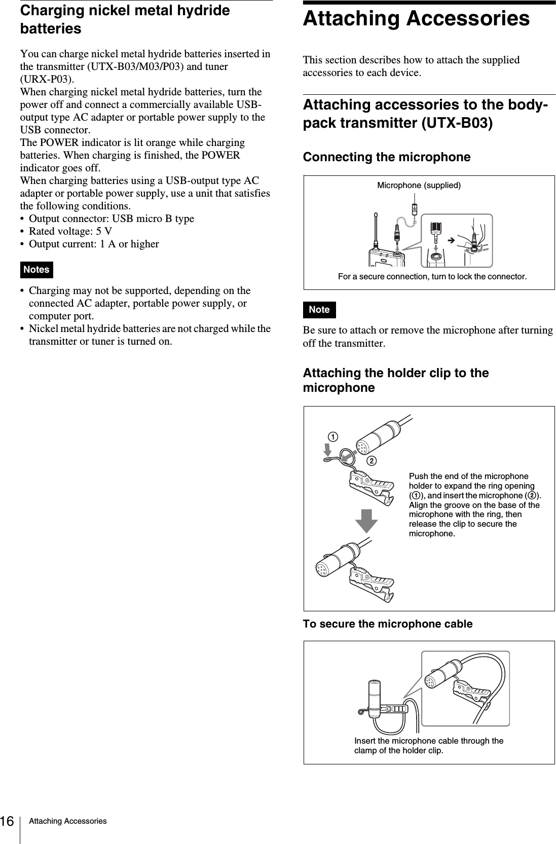 Attaching Accessories16Charging nickel metal hydride batteriesYou can charge nickel metal hydride batteries inserted in the transmitter (UTX-B03/M03/P03) and tuner (URX-P03).When charging nickel metal hydride batteries, turn the power off and connect a commercially available USB-output type AC adapter or portable power supply to the USB connector. The POWER indicator is lit orange while charging batteries. When charging is finished, the POWER indicator goes off.When charging batteries using a USB-output type AC adapter or portable power supply, use a unit that satisfies the following conditions.• Output connector: USB micro B type• Rated voltage: 5 V• Output current: 1 A or higher• Charging may not be supported, depending on the connected AC adapter, portable power supply, or computer port.• Nickel metal hydride batteries are not charged while the transmitter or tuner is turned on.Attaching AccessoriesThis section describes how to attach the supplied accessories to each device.Attaching accessories to the body-pack transmitter (UTX-B03)Connecting the microphoneBe sure to attach or remove the microphone after turning off the transmitter.Attaching the holder clip to the microphoneTo secure the microphone cableNotesNoteFor a secure connection, turn to lock the connector.Microphone (supplied)Push the end of the microphone holder to expand the ring opening (1), and insert the microphone (2). Align the groove on the base of the microphone with the ring, then release the clip to secure the microphone.Insert the microphone cable through the clamp of the holder clip.