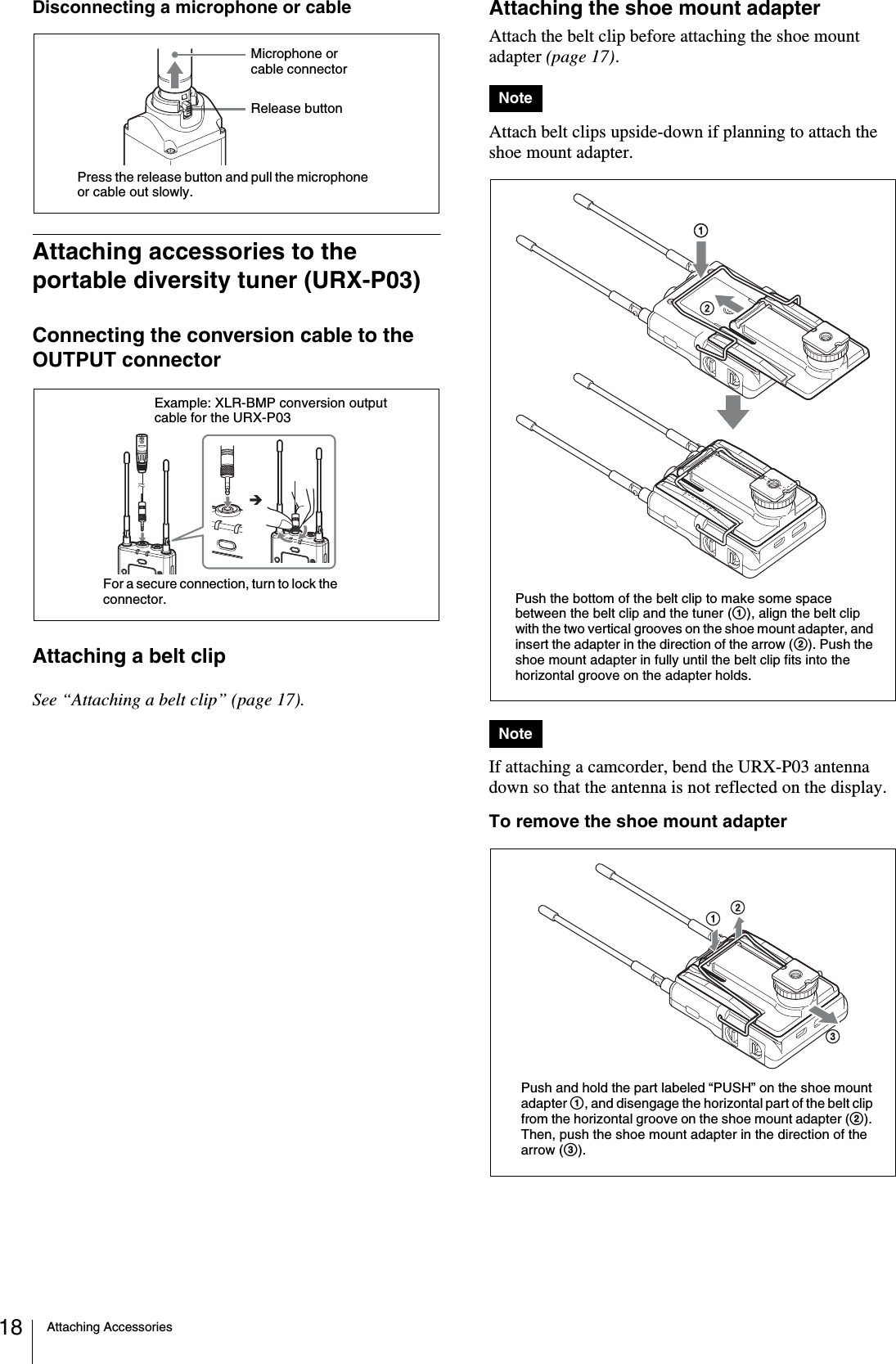 Attaching Accessories18Disconnecting a microphone or cableAttaching accessories to the portable diversity tuner (URX-P03)Connecting the conversion cable to the OUTPUT connectorAttaching a belt clipSee “Attaching a belt clip” (page 17).Attaching the shoe mount adapterAttach the belt clip before attaching the shoe mount adapter (page 17).Attach belt clips upside-down if planning to attach the shoe mount adapter.If attaching a camcorder, bend the URX-P03 antenna down so that the antenna is not reflected on the display.To remove the shoe mount adapterPress the release button and pull the microphone or cable out slowly.Release buttonMicrophone or cable connectorExample: XLR-BMP conversion output cable for the URX-P03For a secure connection, turn to lock the connector.NoteNotePush the bottom of the belt clip to make some space between the belt clip and the tuner (1), align the belt clip with the two vertical grooves on the shoe mount adapter, and insert the adapter in the direction of the arrow (2). Push the shoe mount adapter in fully until the belt clip fits into the horizontal groove on the adapter holds.Push and hold the part labeled “PUSH” on the shoe mount adapter 1, and disengage the horizontal part of the belt clip from the horizontal groove on the shoe mount adapter (2). Then, push the shoe mount adapter in the direction of the arrow (3).