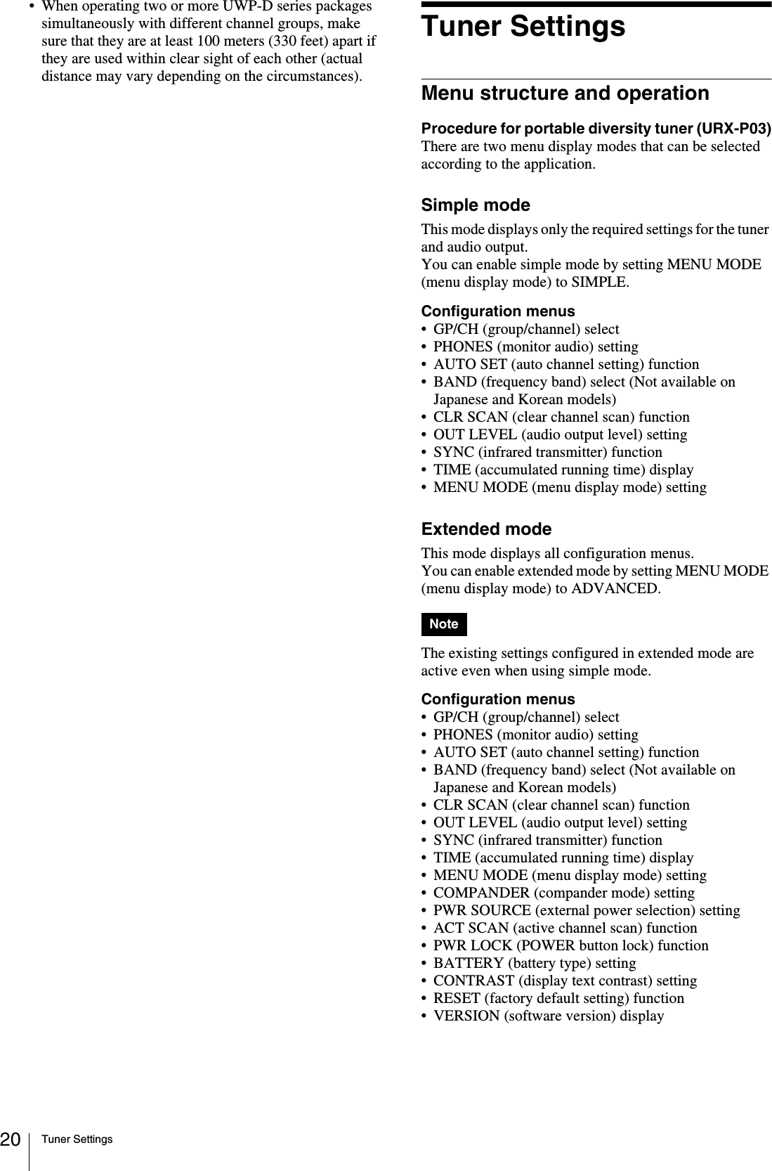 Tuner Settings20• When operating two or more UWP-D series packages simultaneously with different channel groups, make sure that they are at least 100 meters (330 feet) apart if they are used within clear sight of each other (actual distance may vary depending on the circumstances).Tuner SettingsMenu structure and operationProcedure for portable diversity tuner (URX-P03)There are two menu display modes that can be selected according to the application.Simple modeThis mode displays only the required settings for the tuner and audio output.You can enable simple mode by setting MENU MODE (menu display mode) to SIMPLE.Configuration menus• GP/CH (group/channel) select• PHONES (monitor audio) setting• AUTO SET (auto channel setting) function• BAND (frequency band) select (Not available on Japanese and Korean models)• CLR SCAN (clear channel scan) function• OUT LEVEL (audio output level) setting• SYNC (infrared transmitter) function• TIME (accumulated running time) display• MENU MODE (menu display mode) settingExtended modeThis mode displays all configuration menus.You can enable extended mode by setting MENU MODE (menu display mode) to ADVANCED.The existing settings configured in extended mode are active even when using simple mode.Configuration menus• GP/CH (group/channel) select• PHONES (monitor audio) setting• AUTO SET (auto channel setting) function• BAND (frequency band) select (Not available on Japanese and Korean models)• CLR SCAN (clear channel scan) function• OUT LEVEL (audio output level) setting• SYNC (infrared transmitter) function• TIME (accumulated running time) display• MENU MODE (menu display mode) setting• COMPANDER (compander mode) setting• PWR SOURCE (external power selection) setting• ACT SCAN (active channel scan) function• PWR LOCK (POWER button lock) function• BATTERY (battery type) setting• CONTRAST (display text contrast) setting• RESET (factory default setting) function• VERSION (software version) displayNote