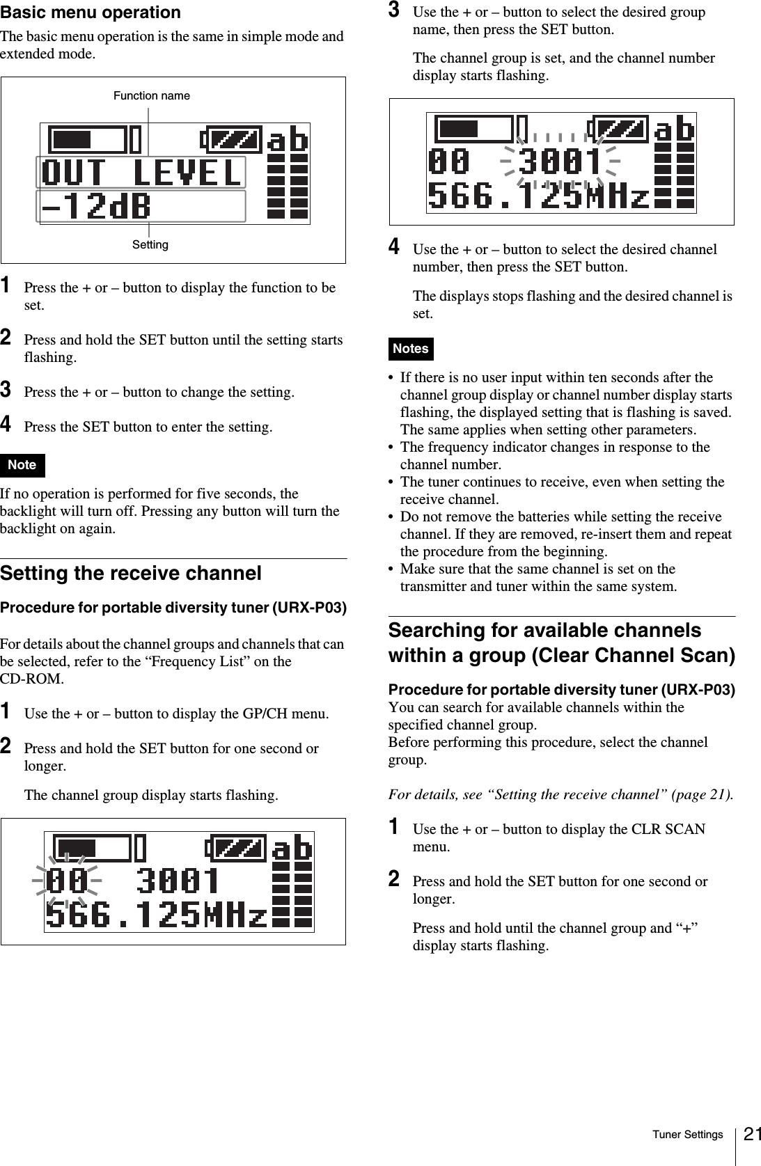Tuner Settings 21Basic menu operationThe basic menu operation is the same in simple mode and extended mode.1Press the + or – button to display the function to be set.2Press and hold the SET button until the setting starts flashing.3Press the + or – button to change the setting.4Press the SET button to enter the setting.If no operation is performed for five seconds, the backlight will turn off. Pressing any button will turn the backlight on again.Setting the receive channelProcedure for portable diversity tuner (URX-P03)For details about the channel groups and channels that can be selected, refer to the “Frequency List” on the CD-ROM.1Use the + or – button to display the GP/CH menu.2Press and hold the SET button for one second or longer.The channel group display starts flashing. 3Use the + or – button to select the desired group name, then press the SET button.The channel group is set, and the channel number display starts flashing.4Use the + or – button to select the desired channel number, then press the SET button.The displays stops flashing and the desired channel is set.• If there is no user input within ten seconds after the channel group display or channel number display starts flashing, the displayed setting that is flashing is saved. The same applies when setting other parameters.• The frequency indicator changes in response to the channel number.• The tuner continues to receive, even when setting the receive channel.• Do not remove the batteries while setting the receive channel. If they are removed, re-insert them and repeat the procedure from the beginning.• Make sure that the same channel is set on the transmitter and tuner within the same system.Searching for available channels within a group (Clear Channel Scan)Procedure for portable diversity tuner (URX-P03)You can search for available channels within the specified channel group. Before performing this procedure, select the channel group.For details, see “Setting the receive channel” (page 21).1Use the + or – button to display the CLR SCAN menu.2Press and hold the SET button for one second or longer.Press and hold until the channel group and “+” display starts flashing.NoteFunction nameSettingNotes
