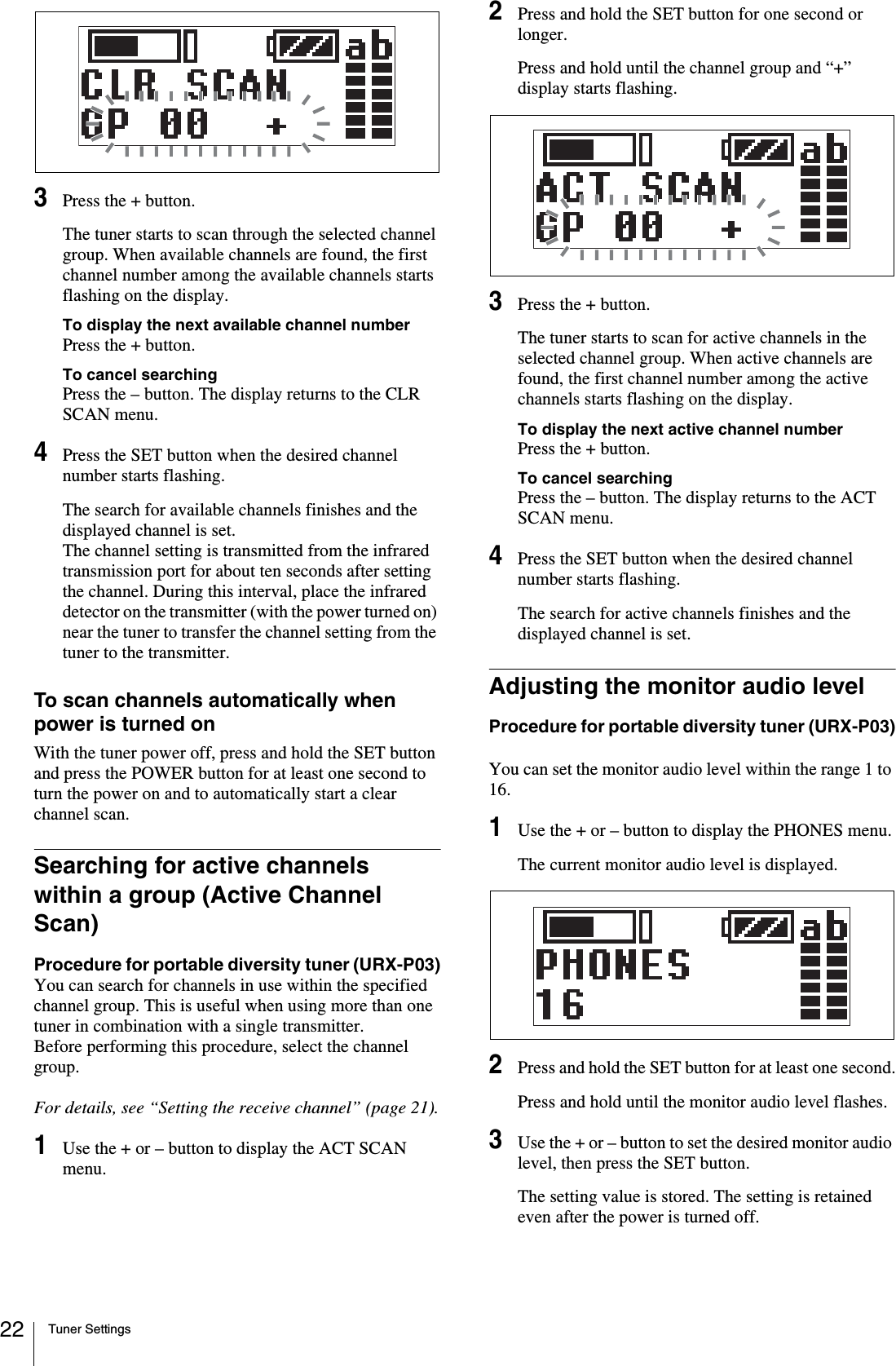 Tuner Settings223Press the + button.The tuner starts to scan through the selected channel group. When available channels are found, the first channel number among the available channels starts flashing on the display.To display the next available channel numberPress the + button.To cancel searchingPress the – button. The display returns to the CLR SCAN menu.4Press the SET button when the desired channel number starts flashing.The search for available channels finishes and the displayed channel is set.The channel setting is transmitted from the infrared transmission port for about ten seconds after setting the channel. During this interval, place the infrared detector on the transmitter (with the power turned on) near the tuner to transfer the channel setting from the tuner to the transmitter.To scan channels automatically when power is turned onWith the tuner power off, press and hold the SET button and press the POWER button for at least one second to turn the power on and to automatically start a clear channel scan.Searching for active channels within a group (Active Channel Scan)Procedure for portable diversity tuner (URX-P03)You can search for channels in use within the specified channel group. This is useful when using more than one tuner in combination with a single transmitter.Before performing this procedure, select the channel group.For details, see “Setting the receive channel” (page 21).1Use the + or – button to display the ACT SCAN menu.2Press and hold the SET button for one second or longer.Press and hold until the channel group and “+” display starts flashing.3Press the + button.The tuner starts to scan for active channels in the selected channel group. When active channels are found, the first channel number among the active channels starts flashing on the display.To display the next active channel numberPress the + button.To cancel searchingPress the – button. The display returns to the ACT SCAN menu.4Press the SET button when the desired channel number starts flashing.The search for active channels finishes and the displayed channel is set.Adjusting the monitor audio levelProcedure for portable diversity tuner (URX-P03)You can set the monitor audio level within the range 1 to 16.1Use the + or – button to display the PHONES menu.The current monitor audio level is displayed.2Press and hold the SET button for at least one second.Press and hold until the monitor audio level flashes.3Use the + or – button to set the desired monitor audio level, then press the SET button.The setting value is stored. The setting is retained even after the power is turned off.