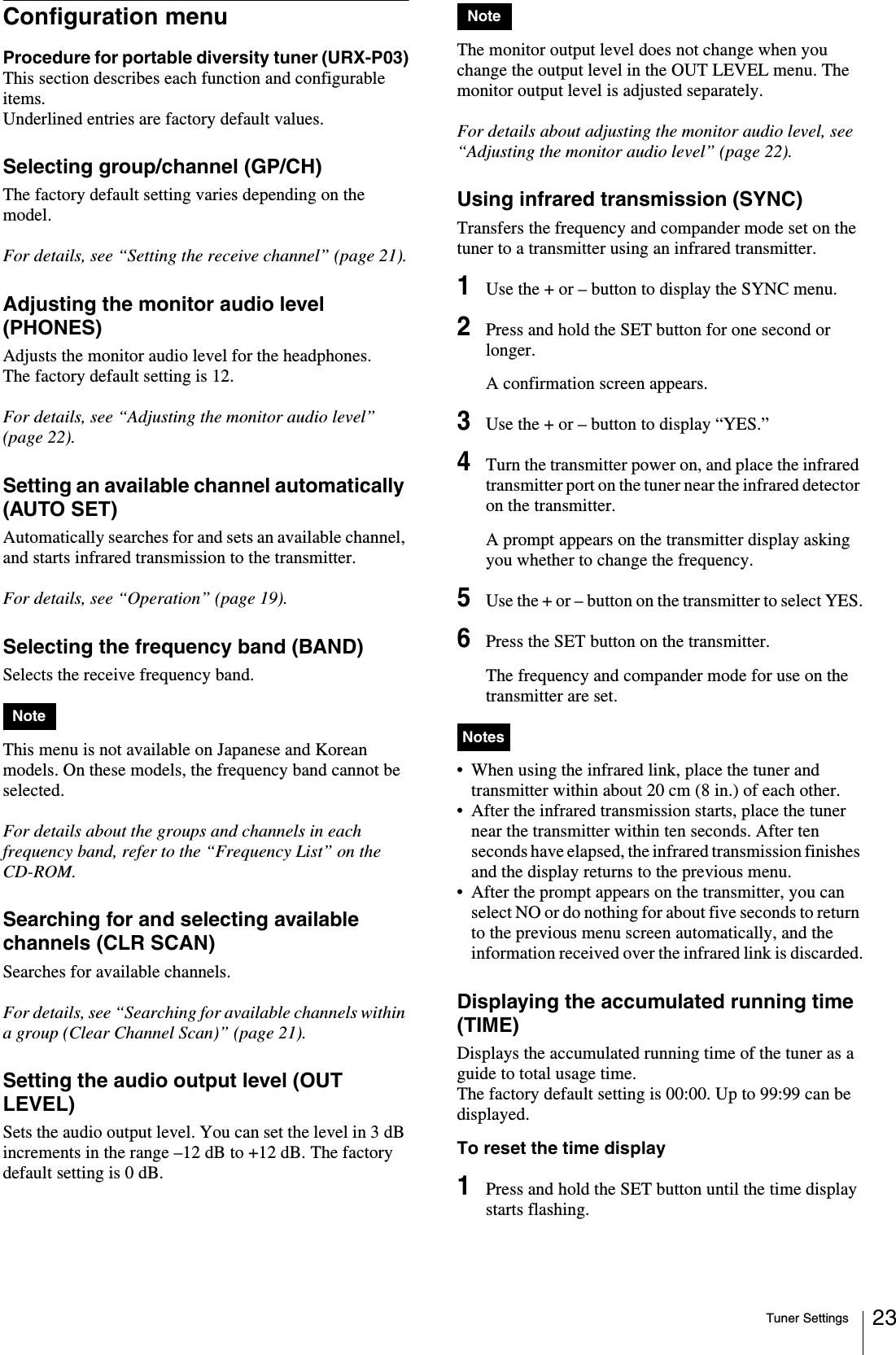 Tuner Settings 23Configuration menuProcedure for portable diversity tuner (URX-P03)This section describes each function and configurable items.Underlined entries are factory default values.Selecting group/channel (GP/CH)The factory default setting varies depending on the model.For details, see “Setting the receive channel” (page 21).Adjusting the monitor audio level (PHONES)Adjusts the monitor audio level for the headphones.The factory default setting is 12.For details, see “Adjusting the monitor audio level” (page 22).Setting an available channel automatically (AUTO SET)Automatically searches for and sets an available channel, and starts infrared transmission to the transmitter.For details, see “Operation” (page 19).Selecting the frequency band (BAND)Selects the receive frequency band.This menu is not available on Japanese and Korean models. On these models, the frequency band cannot be selected.For details about the groups and channels in each frequency band, refer to the “Frequency List” on the CD-ROM.Searching for and selecting available channels (CLR SCAN)Searches for available channels. For details, see “Searching for available channels within a group (Clear Channel Scan)” (page 21).Setting the audio output level (OUT LEVEL)Sets the audio output level. You can set the level in 3 dB increments in the range –12 dB to +12 dB. The factory default setting is 0 dB.The monitor output level does not change when you change the output level in the OUT LEVEL menu. The monitor output level is adjusted separately.For details about adjusting the monitor audio level, see “Adjusting the monitor audio level” (page 22).Using infrared transmission (SYNC)Transfers the frequency and compander mode set on the tuner to a transmitter using an infrared transmitter.1Use the + or – button to display the SYNC menu.2Press and hold the SET button for one second or longer.A confirmation screen appears.3Use the + or – button to display “YES.”4Turn the transmitter power on, and place the infrared transmitter port on the tuner near the infrared detector on the transmitter.A prompt appears on the transmitter display asking you whether to change the frequency.5Use the + or – button on the transmitter to select YES.6Press the SET button on the transmitter.The frequency and compander mode for use on the transmitter are set.• When using the infrared link, place the tuner and transmitter within about 20 cm (8 in.) of each other.• After the infrared transmission starts, place the tuner near the transmitter within ten seconds. After ten seconds have elapsed, the infrared transmission finishes and the display returns to the previous menu.• After the prompt appears on the transmitter, you can select NO or do nothing for about five seconds to return to the previous menu screen automatically, and the information received over the infrared link is discarded.Displaying the accumulated running time (TIME)Displays the accumulated running time of the tuner as a guide to total usage time. The factory default setting is 00:00. Up to 99:99 can be displayed.To reset the time display1Press and hold the SET button until the time display starts flashing.NoteNoteNotes