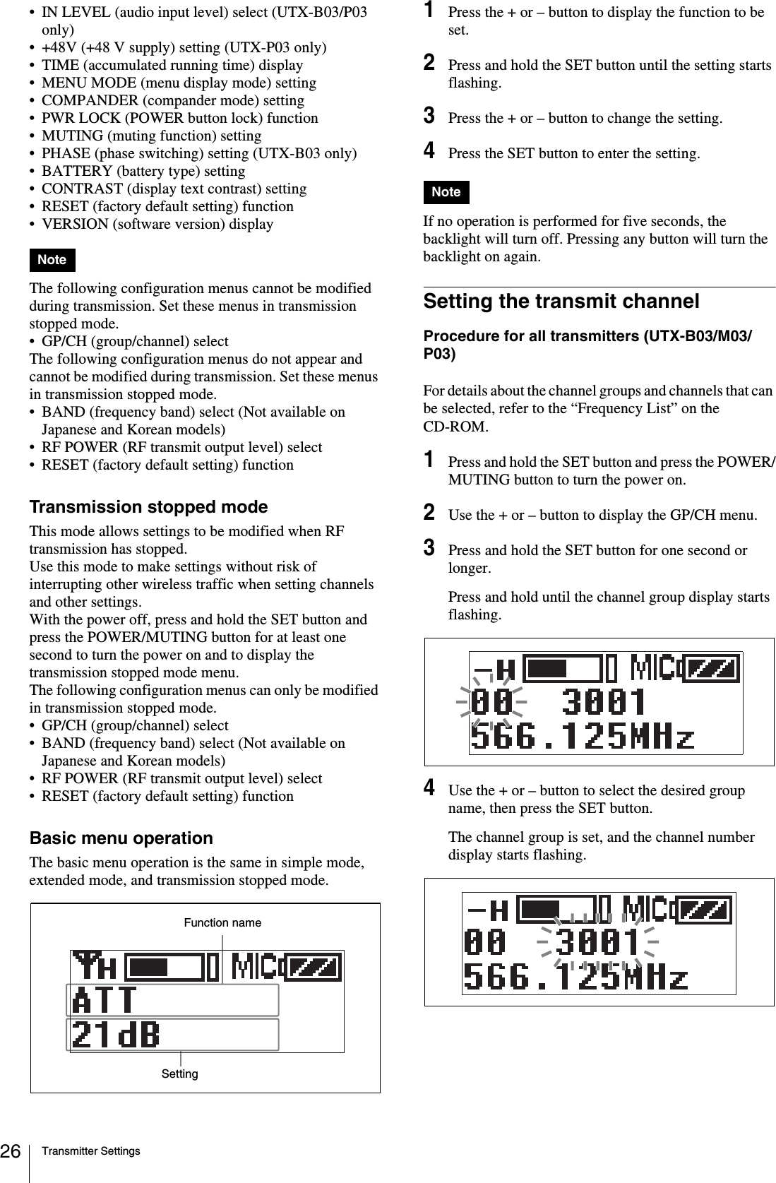 Transmitter Settings26• IN LEVEL (audio input level) select (UTX-B03/P03 only)• +48V (+48 V supply) setting (UTX-P03 only)• TIME (accumulated running time) display• MENU MODE (menu display mode) setting• COMPANDER (compander mode) setting• PWR LOCK (POWER button lock) function• MUTING (muting function) setting• PHASE (phase switching) setting (UTX-B03 only)• BATTERY (battery type) setting• CONTRAST (display text contrast) setting• RESET (factory default setting) function• VERSION (software version) displayThe following configuration menus cannot be modified during transmission. Set these menus in transmission stopped mode.• GP/CH (group/channel) selectThe following configuration menus do not appear and cannot be modified during transmission. Set these menus in transmission stopped mode.• BAND (frequency band) select (Not available on Japanese and Korean models)• RF POWER (RF transmit output level) select• RESET (factory default setting) functionTransmission stopped modeThis mode allows settings to be modified when RF transmission has stopped.Use this mode to make settings without risk of interrupting other wireless traffic when setting channels and other settings.With the power off, press and hold the SET button and press the POWER/MUTING button for at least one second to turn the power on and to display the transmission stopped mode menu.The following configuration menus can only be modified in transmission stopped mode. • GP/CH (group/channel) select• BAND (frequency band) select (Not available on Japanese and Korean models)• RF POWER (RF transmit output level) select• RESET (factory default setting) functionBasic menu operationThe basic menu operation is the same in simple mode, extended mode, and transmission stopped mode.1Press the + or – button to display the function to be set.2Press and hold the SET button until the setting starts flashing.3Press the + or – button to change the setting.4Press the SET button to enter the setting.If no operation is performed for five seconds, the backlight will turn off. Pressing any button will turn the backlight on again.Setting the transmit channelProcedure for all transmitters (UTX-B03/M03/P03)For details about the channel groups and channels that can be selected, refer to the “Frequency List” on the CD-ROM.1Press and hold the SET button and press the POWER/MUTING button to turn the power on.2Use the + or – button to display the GP/CH menu.3Press and hold the SET button for one second or longer.Press and hold until the channel group display starts flashing.4Use the + or – button to select the desired group name, then press the SET button.The channel group is set, and the channel number display starts flashing.NoteFunction nameSettingNote