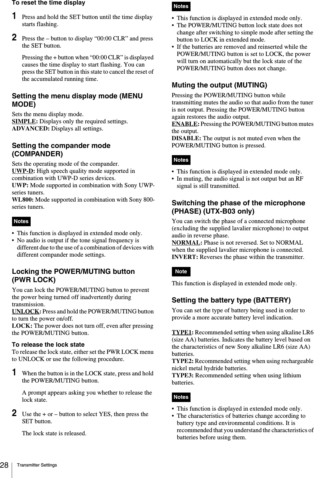 Transmitter Settings28To reset the time display1Press and hold the SET button until the time display starts flashing.2Press the – button to display “00:00 CLR” and press the SET button.Pressing the + button when “00:00 CLR” is displayed causes the time display to start flashing. You can press the SET button in this state to cancel the reset of the accumulated running time.Setting the menu display mode (MENU MODE)Sets the menu display mode.SIMPLE: Displays only the required settings.ADVANCED: Displays all settings.Setting the compander mode (COMPANDER)Sets the operating mode of the compander. UWP-D: High speech quality mode supported in combination with UWP-D series devices.UWP: Mode supported in combination with Sony UWP-series tuners.WL800: Mode supported in combination with Sony 800-series tuners.• This function is displayed in extended mode only.• No audio is output if the tone signal frequency is different due to the use of a combination of devices with different compander mode settings.Locking the POWER/MUTING button (PWR LOCK)You can lock the POWER/MUTING button to prevent the power being turned off inadvertently during transmission.UNLOCK: Press and hold the POWER/MUTING button to turn the power on/off.LOCK: The power does not turn off, even after pressing the POWER/MUTING button.To release the lock stateTo release the lock state, either set the PWR LOCK menu to UNLOCK or use the following procedure.1When the button is in the LOCK state, press and hold the POWER/MUTING button.A prompt appears asking you whether to release the lock state.2Use the + or – button to select YES, then press the SET button.The lock state is released.• This function is displayed in extended mode only.• The POWER/MUTING button lock state does not change after switching to simple mode after setting the button to LOCK in extended mode.• If the batteries are removed and reinserted while the POWER/MUTING button is set to LOCK, the power will turn on automatically but the lock state of the POWER/MUTING button does not change.Muting the output (MUTING)Pressing the POWER/MUTING button while transmitting mutes the audio so that audio from the tuner is not output. Pressing the POWER/MUTING button again restores the audio output.ENABLE: Pressing the POWER/MUTING button mutes the output.DISABLE: The output is not muted even when the POWER/MUTING button is pressed.• This function is displayed in extended mode only.• In muting, the audio signal is not output but an RF signal is still transmitted.Switching the phase of the microphone (PHASE) (UTX-B03 only)You can switch the phase of a connected microphone (excluding the supplied lavalier microphone) to output audio in reverse phase.NORMAL: Phase is not reversed. Set to NORMAL when the supplied lavalier microphone is connected. INVERT: Reverses the phase within the transmitter.This function is displayed in extended mode only.Setting the battery type (BATTERY)You can set the type of battery being used in order to provide a more accurate battery level indication.TYPE1: Recommended setting when using alkaline LR6 (size AA) batteries. Indicates the battery level based on the characteristics of new Sony alkaline LR6 (size AA) batteries.TYPE2: Recommended setting when using rechargeable nickel metal hydride batteries. TYPE3: Recommended setting when using lithium batteries. • This function is displayed in extended mode only.• The characteristics of batteries change according to battery type and environmental conditions. It is recommended that you understand the characteristics of batteries before using them.NotesNotesNotesNoteNotes