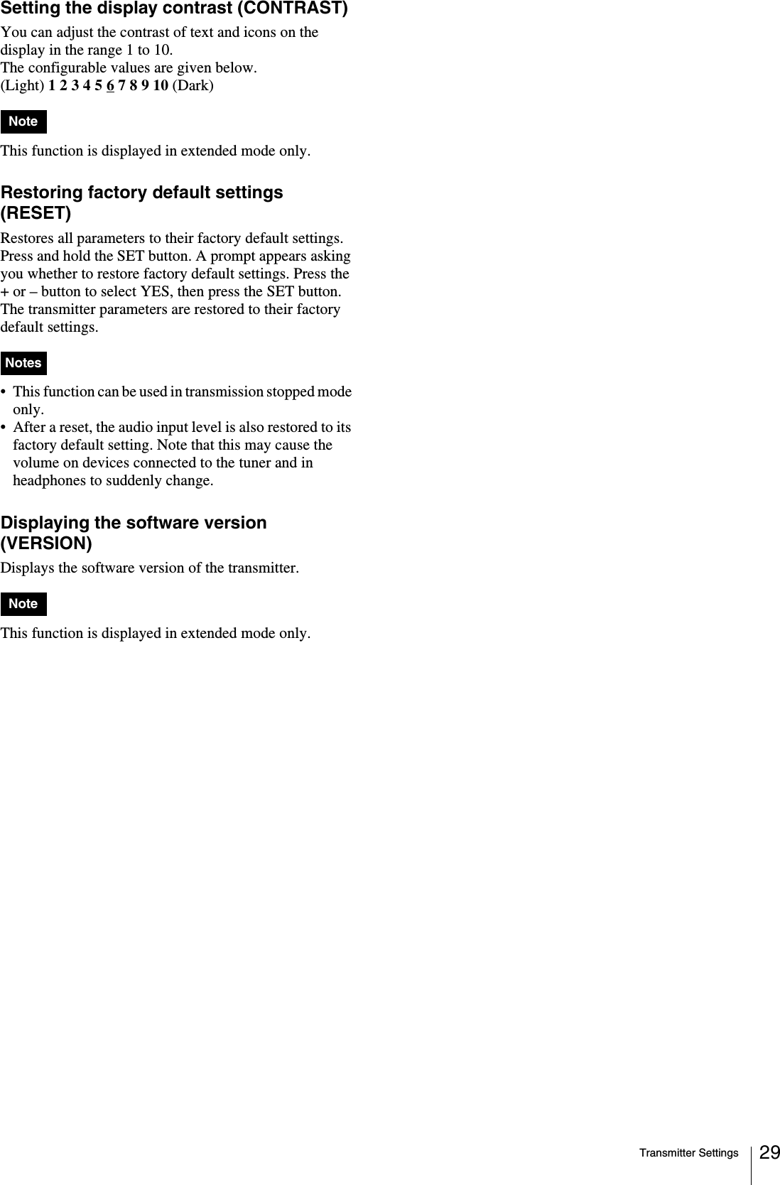 Transmitter Settings 29Setting the display contrast (CONTRAST)You can adjust the contrast of text and icons on the display in the range 1 to 10.The configurable values are given below.(Light) 1 2 3 4 5 6 7 8 9 10 (Dark)This function is displayed in extended mode only.Restoring factory default settings (RESET)Restores all parameters to their factory default settings.Press and hold the SET button. A prompt appears asking you whether to restore factory default settings. Press the + or – button to select YES, then press the SET button. The transmitter parameters are restored to their factory default settings.• This function can be used in transmission stopped mode only.• After a reset, the audio input level is also restored to its factory default setting. Note that this may cause the volume on devices connected to the tuner and in headphones to suddenly change.Displaying the software version (VERSION)Displays the software version of the transmitter. This function is displayed in extended mode only.NoteNotesNote