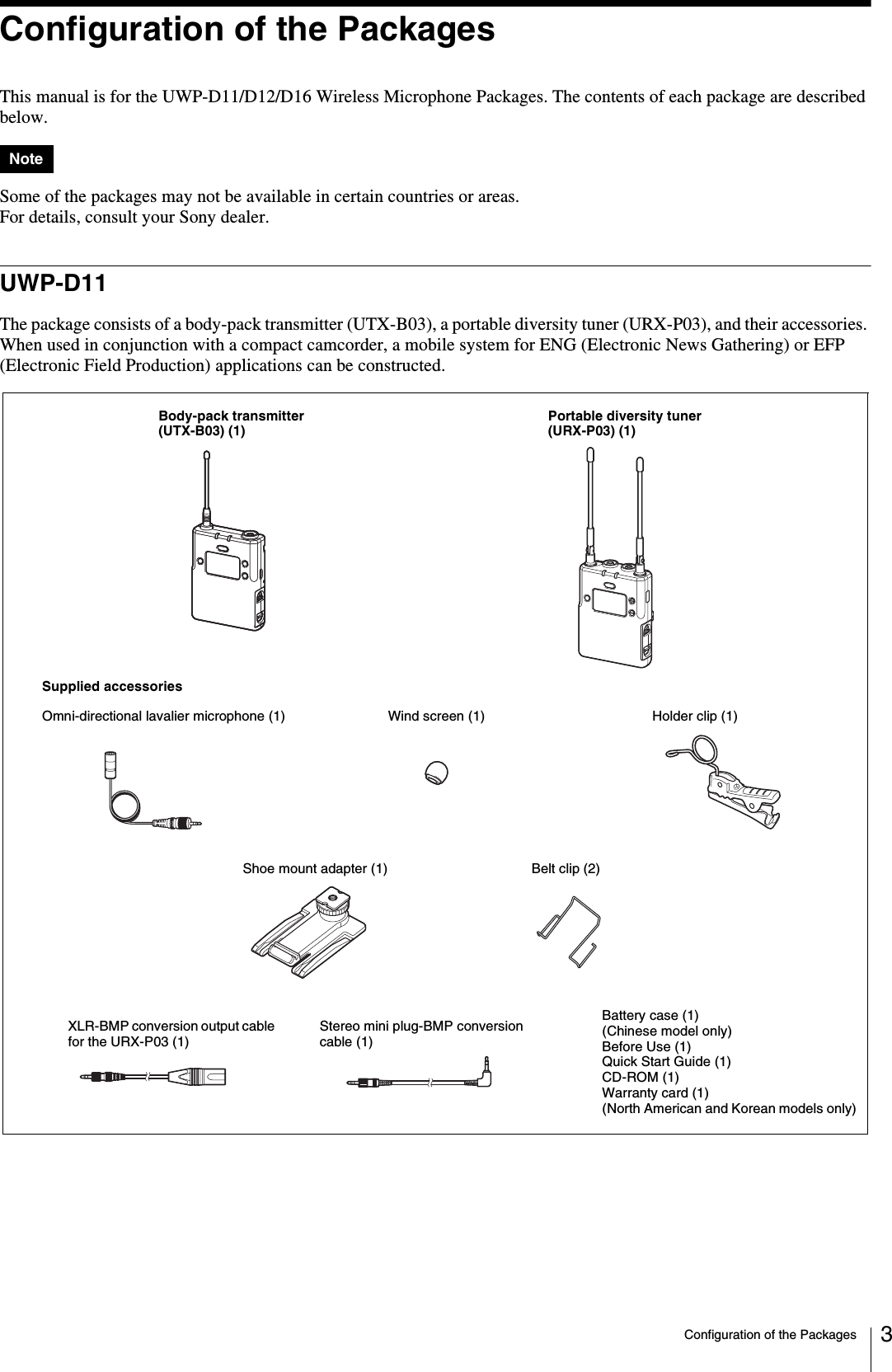 Configuration of the Packages 3Configuration of the PackagesThis manual is for the UWP-D11/D12/D16 Wireless Microphone Packages. The contents of each package are described below.Some of the packages may not be available in certain countries or areas.For details, consult your Sony dealer.UWP-D11The package consists of a body-pack transmitter (UTX-B03), a portable diversity tuner (URX-P03), and their accessories. When used in conjunction with a compact camcorder, a mobile system for ENG (Electronic News Gathering) or EFP (Electronic Field Production) applications can be constructed.NoteBody-pack transmitter (UTX-B03) (1)Portable diversity tuner (URX-P03) (1)Supplied accessoriesWind screen (1)Omni-directional lavalier microphone (1) Holder clip (1)Shoe mount adapter (1) Belt clip (2)Battery case (1) (Chinese model only)Before Use (1)Quick Start Guide (1)CD-ROM (1)Warranty card (1) (North American and Korean models only)Stereo mini plug-BMP conversion cable (1)XLR-BMP conversion output cable for the URX-P03 (1)