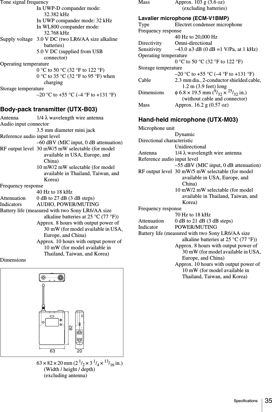 Specifications 35Tone signal frequencyIn UWP-D compander mode: 32.382 kHzIn UWP compander mode: 32 kHzIn WL800 compander mode: 32.768 kHzSupply voltage 3.0 V DC (two LR6/AA size alkaline batteries)5.0 V DC (supplied from USB connector)Operating temperature0 °C to 50 °C (32 °F to 122 °F)0 °C to 35 °C (32 °F to 95 °F) when chargingStorage temperature–20 °C to +55 °C (–4 °F to +131 °F)Body-pack transmitter (UTX-B03)Antenna 1/4 λ wavelength wire antennaAudio input connector3.5 mm diameter mini jackReference audio input level–60 dBV (MIC input, 0 dB attenuation)RF output level 30 mW/5 mW selectable (for model available in USA, Europe, and China)10 mW/2 mW selectable (for model available in Thailand, Taiwan, and Korea)Frequency response40 Hz to 18 kHzAttenuation 0 dB to 27 dB (3 dB steps)Indicators AUDIO, POWER/MUTINGBattery life (measured with two Sony LR6/AA size alkaline batteries at 25 °C (77 °F))Approx. 8 hours with output power of 30 mW (for model available in USA, Europe, and China)Approx. 10 hours with output power of 10 mW (for model available in Thailand, Taiwan, and Korea)Dimensions63 × 82 × 20 mm (2 1/2 × 3 1/4 × 13/16 in.) (Width / height / depth) (excluding antenna)Mass Approx. 103 g (3.6 oz) (excluding batteries)Lavalier microphone (ECM-V1BMP)Type Electret condenser microphoneFrequency response40 Hz to 20,000 HzDirectivity Omni-directionalSensitivity –43.0 ±3 dB (0 dB =1 V/Pa, at 1 kHz)Operating temperature0°C to 50°C (32°F to 122°F)Storage temperature–20°C to +55°C (–4°F to +131°F)Cable 2.3 mm dia., 2-conductor shielded cable, 1.2 m (3.9 feet) longDimensions φ 6.8 × 19.5 mm (9/32 × 25/32 in.) (without cable and connector)Mass Approx. 16.2 g (0.57 oz)Hand-held microphone (UTX-M03)Microphone unitDynamicDirectional characteristicUnidirectionalAntenna 1/4 λ wavelength wire antennaReference audio input level–55 dBV (MIC input, 0 dB attenuation)RF output level 30 mW/5 mW selectable (for model available in USA, Europe, and China)10 mW/2 mW selectable (for model available in Thailand, Taiwan, and Korea)Frequency response70 Hz to 18 kHzAttenuation 0 dB to 21 dB (3 dB steps)Indicator POWER/MUTINGBattery life (measured with two Sony LR6/AA size alkaline batteries at 25 °C (77 °F))Approx. 8 hours with output power of 30 mW (for model available in USA, Europe, and China)Approx. 10 hours with output power of 10 mW (for model available in Thailand, Taiwan, and Korea)