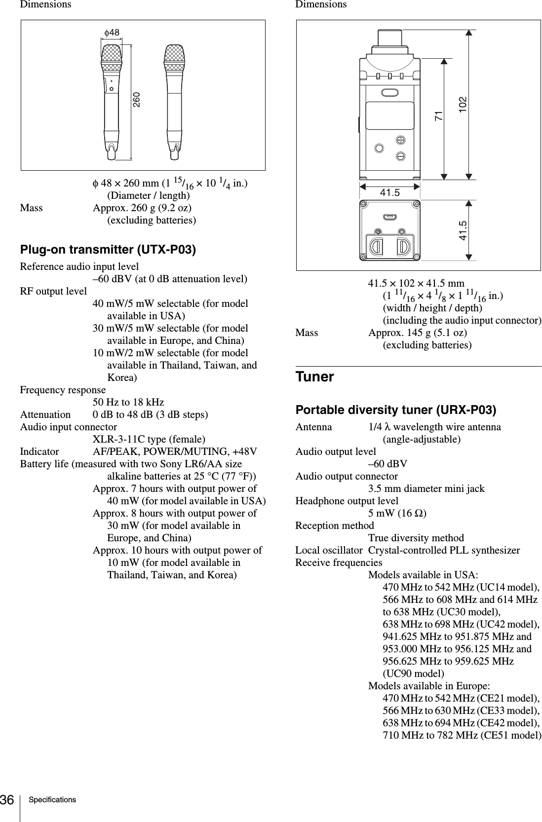 Specifications36Dimensionsφ 48 × 260 mm (1 15/16 × 10 1/4 in.) (Diameter / length)Mass Approx. 260 g (9.2 oz) (excluding batteries)Plug-on transmitter (UTX-P03)Reference audio input level–60 dBV (at 0 dB attenuation level)RF output level40 mW/5 mW selectable (for model available in USA)30 mW/5 mW selectable (for model available in Europe, and China)10 mW/2 mW selectable (for model available in Thailand, Taiwan, and Korea)Frequency response50 Hz to 18 kHzAttenuation 0 dB to 48 dB (3 dB steps)Audio input connectorXLR-3-11C type (female)Indicator AF/PEAK, POWER/MUTING, +48VBattery life (measured with two Sony LR6/AA size alkaline batteries at 25 °C (77 °F))Approx. 7 hours with output power of 40 mW (for model available in USA)Approx. 8 hours with output power of 30 mW (for model available in Europe, and China)Approx. 10 hours with output power of 10 mW (for model available in Thailand, Taiwan, and Korea)Dimensions41.5 × 102 × 41.5 mm (1 11/16 × 4 1/8 × 1 11/16 in.) (width / height / depth) (including the audio input connector)Mass Approx. 145 g (5.1 oz) (excluding batteries)TunerPortable diversity tuner (URX-P03)Antenna 1/4 λ wavelength wire antenna (angle-adjustable)Audio output level–60 dBVAudio output connector3.5 mm diameter mini jackHeadphone output level5 mW (16 Ω)Reception methodTrue diversity methodLocal oscillator Crystal-controlled PLL synthesizerReceive frequenciesModels available in USA:470 MHz to 542 MHz (UC14 model), 566 MHz to 608 MHz and 614 MHz to 638 MHz (UC30 model), 638 MHz to 698 MHz (UC42 model), 941.625 MHz to 951.875 MHz and 953.000 MHz to 956.125 MHz and 956.625 MHz to 959.625 MHz (UC90 model)Models available in Europe:470 MHz to 542 MHz (CE21 model), 566 MHz to 630 MHz (CE33 model), 638 MHz to 694 MHz (CE42 model), 710 MHz to 782 MHz (CE51 model)