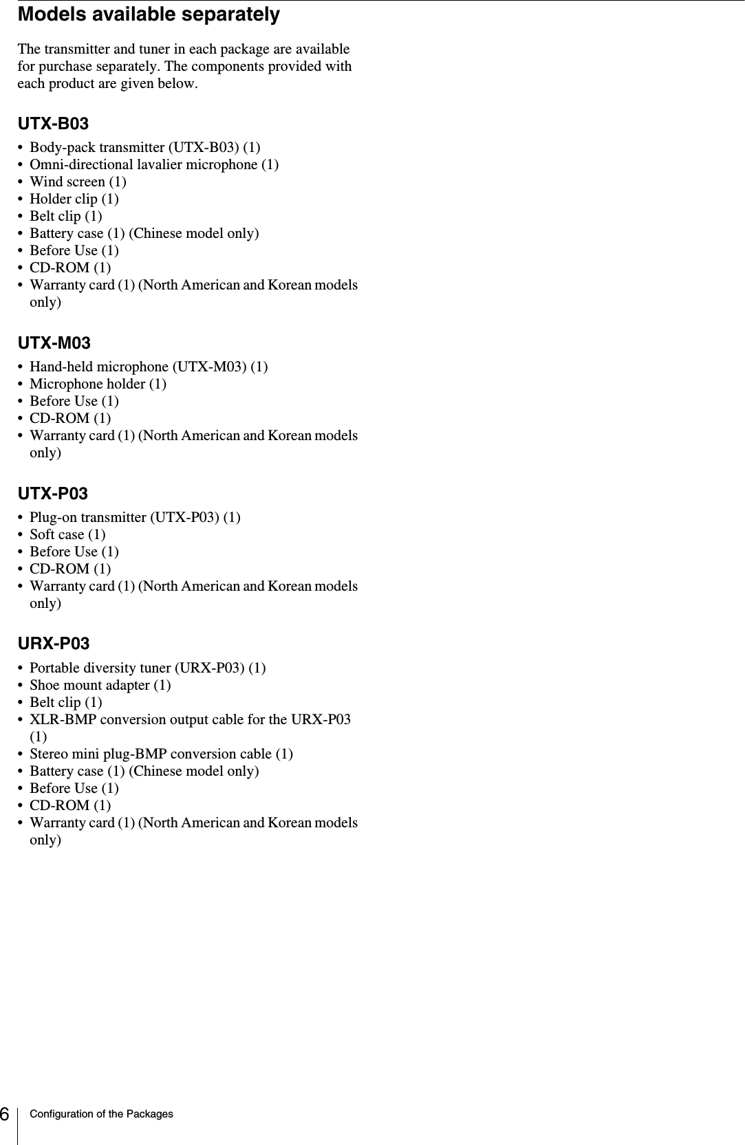 Configuration of the Packages6Models available separatelyThe transmitter and tuner in each package are available for purchase separately. The components provided with each product are given below.UTX-B03• Body-pack transmitter (UTX-B03) (1)• Omni-directional lavalier microphone (1)• Wind screen (1)• Holder clip (1)• Belt clip (1)• Battery case (1) (Chinese model only)• Before Use (1)•CD-ROM (1)• Warranty card (1) (North American and Korean models only)UTX-M03• Hand-held microphone (UTX-M03) (1)• Microphone holder (1)• Before Use (1)•CD-ROM (1)• Warranty card (1) (North American and Korean models only)UTX-P03• Plug-on transmitter (UTX-P03) (1)• Soft case (1)• Before Use (1)•CD-ROM (1)• Warranty card (1) (North American and Korean models only)URX-P03• Portable diversity tuner (URX-P03) (1)• Shoe mount adapter (1)• Belt clip (1)• XLR-BMP conversion output cable for the URX-P03 (1)• Stereo mini plug-BMP conversion cable (1)• Battery case (1) (Chinese model only)• Before Use (1)•CD-ROM (1)• Warranty card (1) (North American and Korean models only)