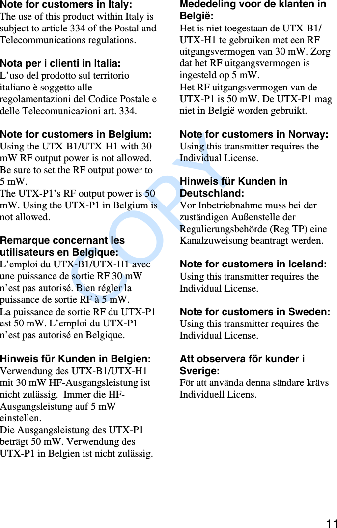               COPY 11Note for customers in Italy:The use of this product within Italy issubject to article 334 of the Postal andTelecommunications regulations.Nota per i clienti in Italia:L’uso del prodotto sul territorioitaliano è soggetto alleregolamentazioni del Codice Postale edelle Telecomunicazioni art. 334.Note for customers in Belgium:Using the UTX-B1/UTX-H1 with 30mW RF output power is not allowed.Be sure to set the RF output power to5 mW.The UTX-P1’s RF output power is 50mW. Using the UTX-P1 in Belgium isnot allowed.Remarque concernant lesutilisateurs en Belgique:L’emploi du UTX-B1/UTX-H1 avecune puissance de sortie RF 30 mWn’est pas autorisé. Bien régler lapuissance de sortie RF à 5 mW.La puissance de sortie RF du UTX-P1est 50 mW. L’emploi du UTX-P1n’est pas autorisé en Belgique.Hinweis für Kunden in Belgien:Verwendung des UTX-B1/UTX-H1mit 30 mW HF-Ausgangsleistung istnicht zulässig.  Immer die HF-Ausgangsleistung auf 5 mWeinstellen.Die Ausgangsleistung des UTX-P1beträgt 50 mW. Verwendung desUTX-P1 in Belgien ist nicht zulässig.Mededeling voor de klanten inBelgië:Het is niet toegestaan de UTX-B1/UTX-H1 te gebruiken met een RFuitgangsvermogen van 30 mW. Zorgdat het RF uitgangsvermogen isingesteld op 5 mW.Het RF uitgangsvermogen van deUTX-P1 is 50 mW. De UTX-P1 magniet in België worden gebruikt.Note for customers in Norway:Using this transmitter requires theIndividual License.Hinweis für Kunden inDeutschland:Vor Inbetriebnahme muss bei derzuständigen Außenstelle derRegulierungsbehörde (Reg TP) eineKanalzuweisung beantragt werden.Note for customers in Iceland:Using this transmitter requires theIndividual License.Note for customers in Sweden:Using this transmitter requires theIndividual License.Att observera för kunder iSverige:För att använda denna sändare krävsIndividuell Licens.