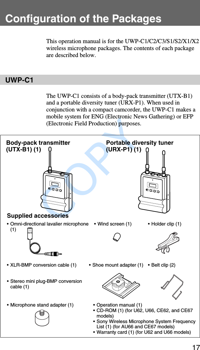               COPY 17Configuration of the PackagesThis operation manual is for the UWP-C1/C2/C3/S1/S2/X1/X2wireless microphone packages. The contents of each packageare described below.UWP-C1The UWP-C1 consists of a body-pack transmitter (UTX-B1)and a portable diversity tuner (URX-P1). When used inconjunction with a compact camcorder, the UWP-C1 makes amobile system for ENG (Electronic News Gathering) or EFP(Electronic Field Production) purposes.Body-pack transmitter(UTX-B1) (1) Portable diversity tuner(URX-P1) (1)Supplied accessories•Omni-directional lavalier microphone(1) •Wind screen (1)•XLR-BMP conversion cable (1)•Holder clip (1)•Shoe mount adapter (1) •Belt clip (2)•Microphone stand adapter (1) • Operation manual (1)•CD-ROM (1) (for U62, U66, CE62, and CE67models)•Sony Wireless Microphone System FrequencyList (1) (for AU66 and CE67 models)•Warranty card (1) (for U62 and U66 models)•Stereo mini plug-BMP conversioncable (1)