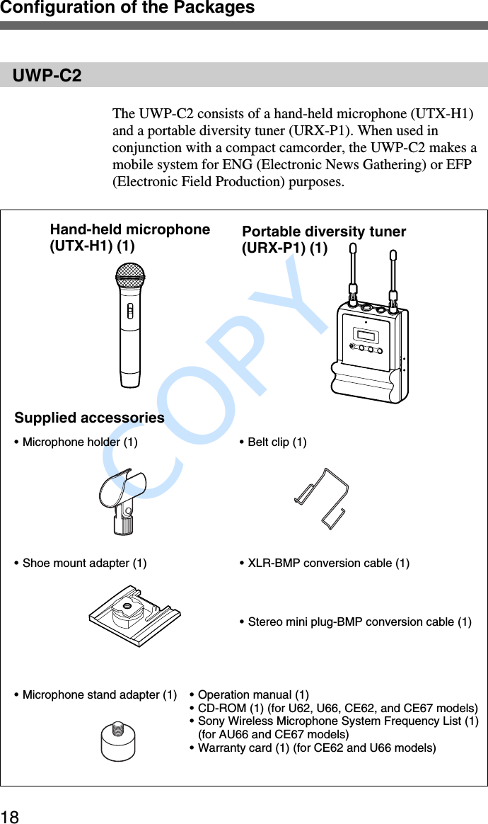              COPY Configuration of the Packages18UWP-C2The UWP-C2 consists of a hand-held microphone (UTX-H1)and a portable diversity tuner (URX-P1). When used inconjunction with a compact camcorder, the UWP-C2 makes amobile system for ENG (Electronic News Gathering) or EFP(Electronic Field Production) purposes.Hand-held microphone(UTX-H1) (1) Portable diversity tuner(URX-P1) (1)Supplied accessories•Microphone holder (1) • Belt clip (1)•Shoe mount adapter (1) •XLR-BMP conversion cable (1)•Microphone stand adapter (1) •Operation manual (1)•CD-ROM (1) (for U62, U66, CE62, and CE67 models)•Sony Wireless Microphone System Frequency List (1)(for AU66 and CE67 models)•Warranty card (1) (for CE62 and U66 models)•Stereo mini plug-BMP conversion cable (1)