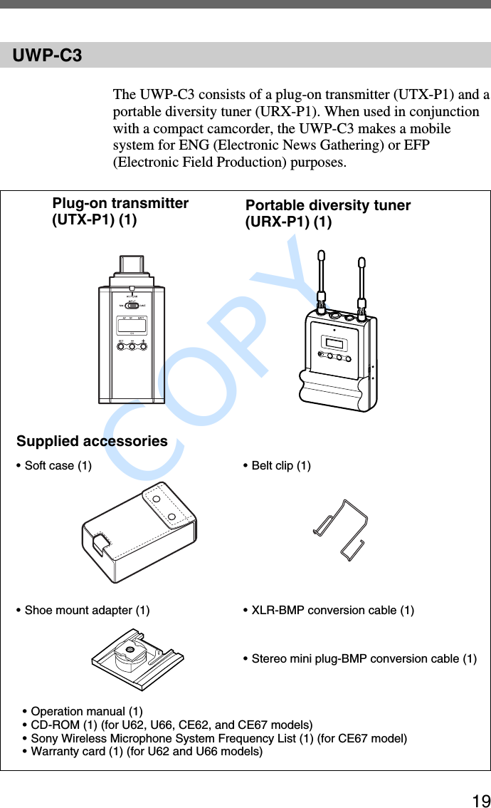               COPY 19UWP-C3The UWP-C3 consists of a plug-on transmitter (UTX-P1) and aportable diversity tuner (URX-P1). When used in conjunctionwith a compact camcorder, the UWP-C3 makes a mobilesystem for ENG (Electronic News Gathering) or EFP(Electronic Field Production) purposes.Plug-on transmitter(UTX-P1) (1) Portable diversity tuner(URX-P1) (1)Supplied accessories•Soft case (1) • Belt clip (1)•Shoe mount adapter (1) •XLR-BMP conversion cable (1)•Operation manual (1)•CD-ROM (1) (for U62, U66, CE62, and CE67 models)•Sony Wireless Microphone System Frequency List (1) (for CE67 model)•Warranty card (1) (for U62 and U66 models)•Stereo mini plug-BMP conversion cable (1)