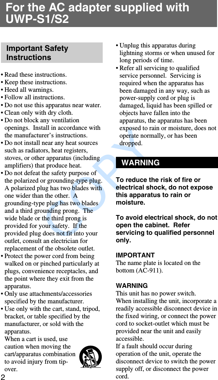               COPY 2For the AC adapter supplied withUWP-S1/S2Important SafetyInstructions•Read these instructions.•Keep these instructions.•Heed all warnings.•Follow all instructions.•Do not use this apparatus near water.• Clean only with dry cloth.•Do not block any ventilationopenings.  Install in accordance withthe manufacturer’s instructions.•Do not install near any heat sourcessuch as radiators, heat registers,stoves, or other apparatus (includingamplifiers) that produce heat.•Do not defeat the safety purpose ofthe polarized or grounding-type plug.A polarized plug has two blades withone wider than the other.  Agrounding-type plug has two bladesand a third grounding prong.  Thewide blade or the third prong isprovided for your safety.  If theprovided plug does not fit into youroutlet, consult an electrician forreplacement of the obsolete outlet.•Protect the power cord from beingwalked on or pinched particularly atplugs, convenience receptacles, andthe point where they exit from theapparatus.•Only use attachments/accessoriesspecified by the manufacturer.•Use only with the cart, stand, tripod,bracket, or table specified by themanufacturer, or sold with theapparatus.When a cart is used, usecaution when moving thecart/apparatus combinationto avoid injury from tip-over.•Unplug this apparatus duringlightning storms or when unused forlong periods of time.•Refer all servicing to qualifiedservice personnel.  Servicing isrequired when the apparatus hasbeen damaged in any way, such aspower-supply cord or plug isdamaged, liquid has been spilled orobjects have fallen into theapparatus, the apparatus has beenexposed to rain or moisture, does notoperate normally, or has beendropped.WARNINGTo reduce the risk of fire orelectrical shock, do not exposethis apparatus to rain ormoisture.To avoid electrical shock, do notopen the cabinet.  Referservicing to qualified personnelonly.IMPORTANTThe name plate is located on thebottom (AC-911).WARNINGThis unit has no power switch.When installing the unit, incorporate areadily accessible disconnect device inthe fixed wiring, or connect the powercord to socket-outlet which must beprovided near the unit and easilyaccessible.If a fault should occur duringoperation of the unit, operate thedisconnect device to switch the powersupply off, or disconnect the powercord.