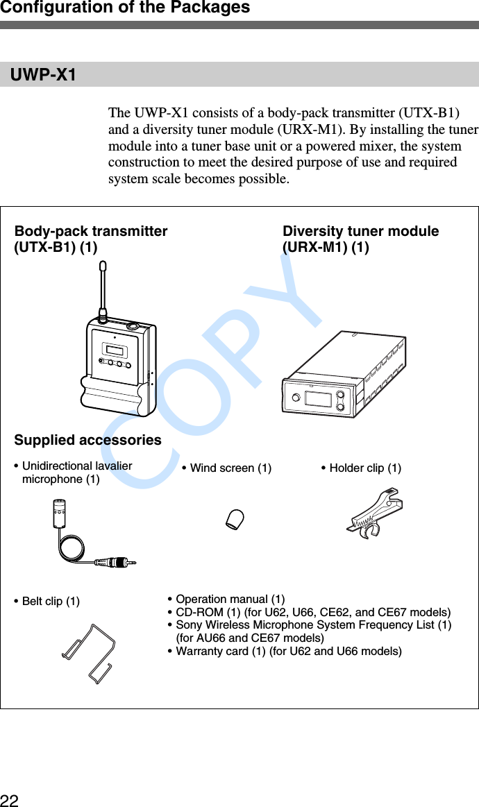               COPY Configuration of the Packages22UWP-X1The UWP-X1 consists of a body-pack transmitter (UTX-B1)and a diversity tuner module (URX-M1). By installing the tunermodule into a tuner base unit or a powered mixer, the systemconstruction to meet the desired purpose of use and requiredsystem scale becomes possible.Body-pack transmitter(UTX-B1) (1) Diversity tuner module(URX-M1) (1)Supplied accessories•Unidirectional lavaliermicrophone (1) •Wind screen (1) • Holder clip (1)•Belt clip (1) •Operation manual (1)•CD-ROM (1) (for U62, U66, CE62, and CE67 models)•Sony Wireless Microphone System Frequency List (1)(for AU66 and CE67 models)•Warranty card (1) (for U62 and U66 models)