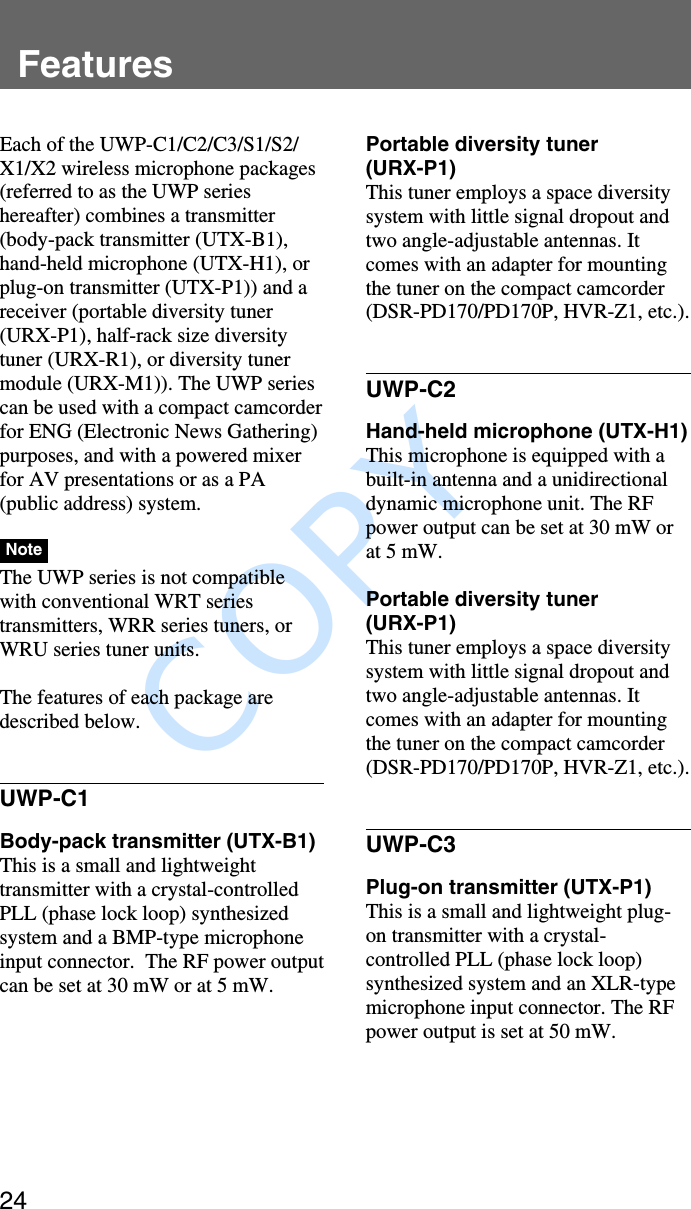               COPY Features24FeaturesEach of the UWP-C1/C2/C3/S1/S2/X1/X2 wireless microphone packages(referred to as the UWP serieshereafter) combines a transmitter(body-pack transmitter (UTX-B1),hand-held microphone (UTX-H1), orplug-on transmitter (UTX-P1)) and areceiver (portable diversity tuner(URX-P1), half-rack size diversitytuner (URX-R1), or diversity tunermodule (URX-M1)). The UWP seriescan be used with a compact camcorderfor ENG (Electronic News Gathering)purposes, and with a powered mixerfor AV presentations or as a PA(public address) system.NoteThe UWP series is not compatiblewith conventional WRT seriestransmitters, WRR series tuners, orWRU series tuner units.The features of each package aredescribed below.UWP-C1Body-pack transmitter (UTX-B1)This is a small and lightweighttransmitter with a crystal-controlledPLL (phase lock loop) synthesizedsystem and a BMP-type microphoneinput connector.  The RF power outputcan be set at 30 mW or at 5 mW.Portable diversity tuner(URX-P1)This tuner employs a space diversitysystem with little signal dropout andtwo angle-adjustable antennas. Itcomes with an adapter for mountingthe tuner on the compact camcorder(DSR-PD170/PD170P, HVR-Z1, etc.).UWP-C2Hand-held microphone (UTX-H1)This microphone is equipped with abuilt-in antenna and a unidirectionaldynamic microphone unit. The RFpower output can be set at 30 mW orat 5 mW.Portable diversity tuner(URX-P1)This tuner employs a space diversitysystem with little signal dropout andtwo angle-adjustable antennas. Itcomes with an adapter for mountingthe tuner on the compact camcorder(DSR-PD170/PD170P, HVR-Z1, etc.).UWP-C3Plug-on transmitter (UTX-P1)This is a small and lightweight plug-on transmitter with a crystal-controlled PLL (phase lock loop)synthesized system and an XLR-typemicrophone input connector. The RFpower output is set at 50 mW.