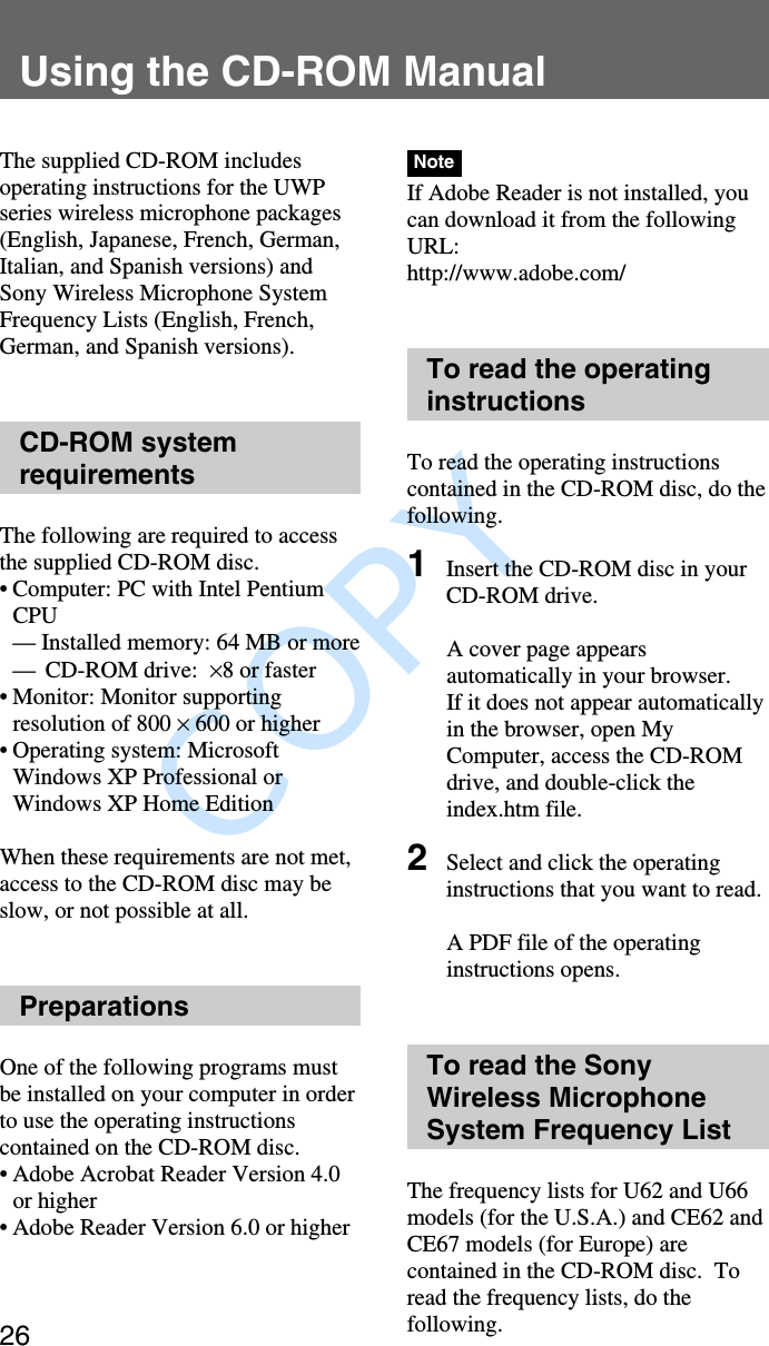               COPY Using the CD-ROM Manual26Using the CD-ROM ManualThe supplied CD-ROM includesoperating instructions for the UWPseries wireless microphone packages(English, Japanese, French, German,Italian, and Spanish versions) andSony Wireless Microphone SystemFrequency Lists (English, French,German, and Spanish versions).CD-ROM systemrequirementsThe following are required to accessthe supplied CD-ROM disc.•Computer: PC with Intel PentiumCPU— Installed memory: 64 MB or more—CD-ROM drive:  ×8 or faster•Monitor: Monitor supportingresolution of 800 × 600 or higher•Operating system: MicrosoftWindows XP Professional orWindows XP Home EditionWhen these requirements are not met,access to the CD-ROM disc may beslow, or not possible at all.PreparationsOne of the following programs mustbe installed on your computer in orderto use the operating instructionscontained on the CD-ROM disc.•Adobe Acrobat Reader Version 4.0or higher•Adobe Reader Version 6.0 or higherNoteIf Adobe Reader is not installed, youcan download it from the followingURL:http://www.adobe.com/To read the operatinginstructionsTo read the operating instructionscontained in the CD-ROM disc, do thefollowing.1Insert the CD-ROM disc in yourCD-ROM drive.A cover page appearsautomatically in your browser.If it does not appear automaticallyin the browser, open MyComputer, access the CD-ROMdrive, and double-click theindex.htm file.2Select and click the operatinginstructions that you want to read.A PDF file of the operatinginstructions opens.To read the SonyWireless MicrophoneSystem Frequency ListThe frequency lists for U62 and U66models (for the U.S.A.) and CE62 andCE67 models (for Europe) arecontained in the CD-ROM disc.  Toread the frequency lists, do thefollowing.