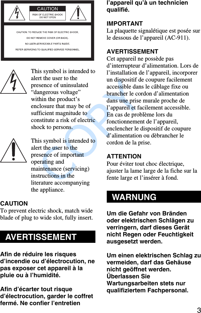               COPY 3This symbol is intended toalert the user to thepresence of uninsulated“dangerous voltage”within the product’senclosure that may be ofsufficient magnitude toconstitute a risk of electricshock to persons.This symbol is intended toalert the user to thepresence of importantoperating andmaintenance (servicing)instructions in theliterature accompanyingthe appliance.CAUTIONTo prevent electric shock, match wideblade of plug to wide slot, fully insert.AVERTISSEMENTAfin de réduire les risquesd’incendie ou d’électrocution, nepas exposer cet appareil à lapluie ou à l’humidité.Afin d’écarter tout risqued’électrocution, garder le coffretfermé. Ne confier l’entretienl’appareil qu’à un technicienqualifié.IMPORTANTLa plaquette signalétique est posée surle dessous de l’appareil (AC-911).AVERTISSEMENTCet appareil ne possède pasd’interrupteur d’alimentation. Lors del’installation de l’appareil, incorporerun dispositif de coupure facilementaccessible dans le câblage fixe oubrancher le cordon d’alimentationdans une prise murale proche del’appareil et facilement accessible.En cas de problème lors dufonctionnement de l’appareil,enclencher le dispositif de coupured’alimentation ou dèbrancher lecordon de la prise.ATTENTIONPour éviter tout choc électrique,ajuster la lame large de la fiche sur lafente large et l’insérer à fond.WARNUNGUm die Gefahr von Brändenoder elektrischen Schlägen zuverringern, darf dieses Gerätnicht Regen oder Feuchtigkeitausgesetzt werden.Um einen elektrischen Schlag zuvermeiden, darf das Gehäusenicht geöffnet werden.Überlassen SieWartungsarbeiten stets nurqualifiziertem Fachpersonal.