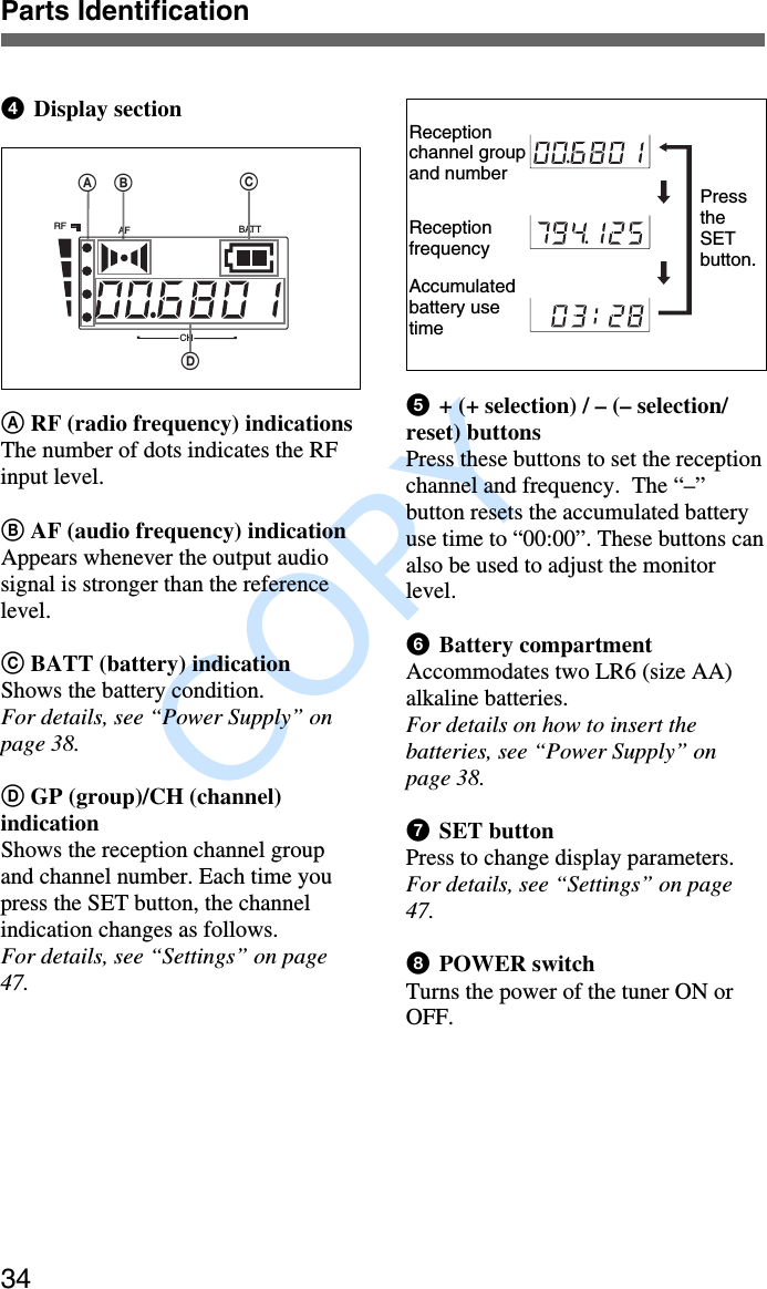               COPY Parts Identification344  Display sectionA RF (radio frequency) indicationsThe number of dots indicates the RFinput level.B AF (audio frequency) indicationAppears whenever the output audiosignal is stronger than the referencelevel.C BATT (battery) indicationShows the battery condition.For details, see “Power Supply” onpage 38.D GP (group)/CH (channel)indicationShows the reception channel groupand channel number. Each time youpress the SET button, the channelindication changes as follows.For details, see “Settings” on page47.5  + (+ selection) / – (– selection/reset) buttonsPress these buttons to set the receptionchannel and frequency.  The “–”button resets the accumulated batteryuse time to “00:00”. These buttons canalso be used to adjust the monitorlevel.6  Battery compartmentAccommodates two LR6 (size AA)alkaline batteries.For details on how to insert thebatteries, see “Power Supply” onpage 38.7  SET buttonPress to change display parameters.For details, see “Settings” on page47.8  POWER switchTurns the power of the tuner ON orOFF.Receptionchannel groupand numberReceptionfrequencyAccumulatedbattery usetimePresstheSETbutton.AFRF BATTCHABDC