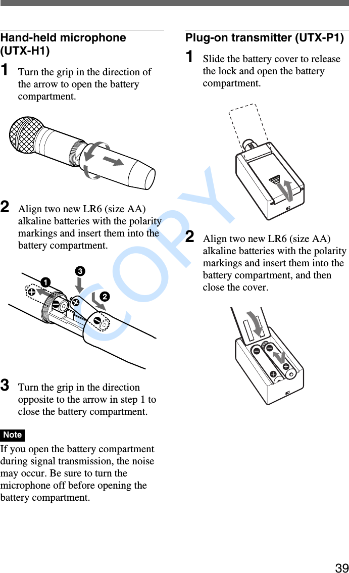               COPY 39Hand-held microphone(UTX-H1)1Turn the grip in the direction ofthe arrow to open the batterycompartment.2Align two new LR6 (size AA)alkaline batteries with the polaritymarkings and insert them into thebattery compartment.3Turn the grip in the directionopposite to the arrow in step 1 toclose the battery compartment.NoteIf you open the battery compartmentduring signal transmission, the noisemay occur. Be sure to turn themicrophone off before opening thebattery compartment.Plug-on transmitter (UTX-P1)1Slide the battery cover to releasethe lock and open the batterycompartment.2Align two new LR6 (size AA)alkaline batteries with the polaritymarkings and insert them into thebattery compartment, and thenclose the cover.