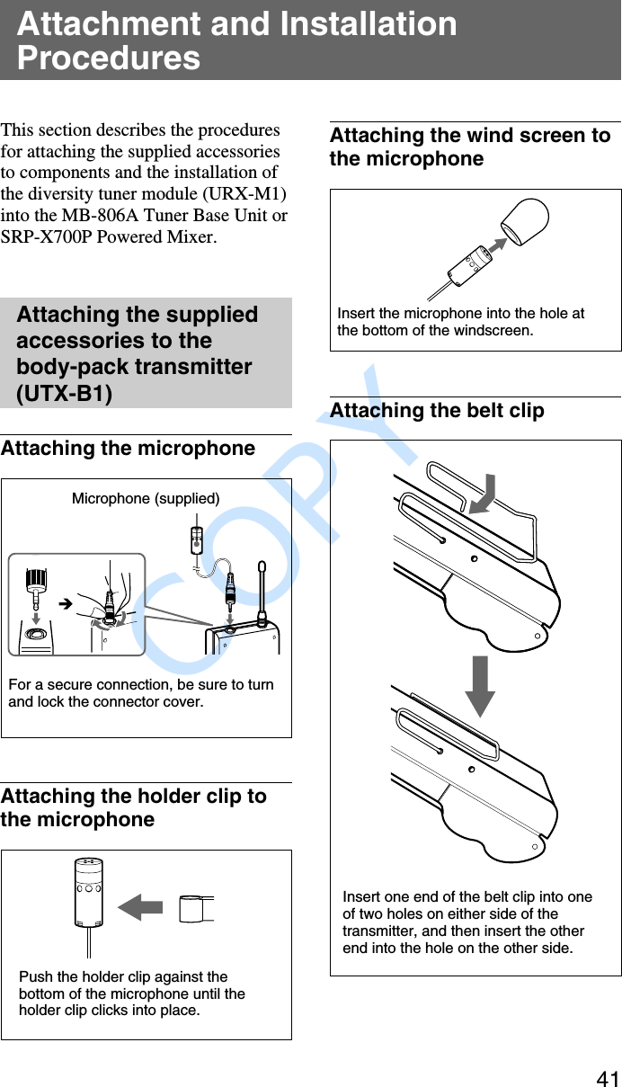               COPY 41Attachment and InstallationProceduresThis section describes the proceduresfor attaching the supplied accessoriesto components and the installation ofthe diversity tuner module (URX-M1)into the MB-806A Tuner Base Unit orSRP-X700P Powered Mixer.Attaching the suppliedaccessories to thebody-pack transmitter(UTX-B1)Attaching the microphoneAttaching the holder clip tothe microphoneAttaching the wind screen tothe microphoneAttaching the belt clipMicrophone (supplied)For a secure connection, be sure to turnand lock the connector cover.Push the holder clip against thebottom of the microphone until theholder clip clicks into place.Insert the microphone into the hole atthe bottom of the windscreen.Insert one end of the belt clip into oneof two holes on either side of thetransmitter, and then insert the otherend into the hole on the other side.