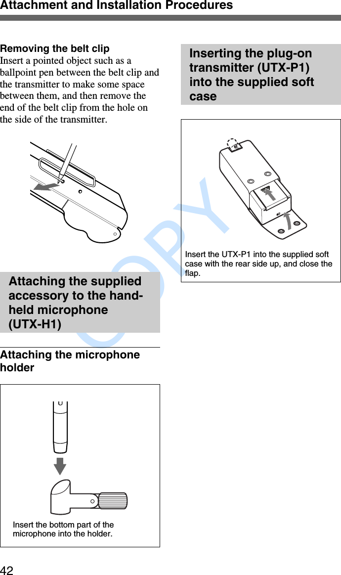               COPY Attachment and Installation Procedures42Removing the belt clipInsert a pointed object such as aballpoint pen between the belt clip andthe transmitter to make some spacebetween them, and then remove theend of the belt clip from the hole onthe side of the transmitter.Attaching the suppliedaccessory to the hand-held microphone(UTX-H1)Attaching the microphoneholderInserting the plug-ontransmitter (UTX-P1)into the supplied softcaseInsert the bottom part of themicrophone into the holder.Insert the UTX-P1 into the supplied softcase with the rear side up, and close theflap.