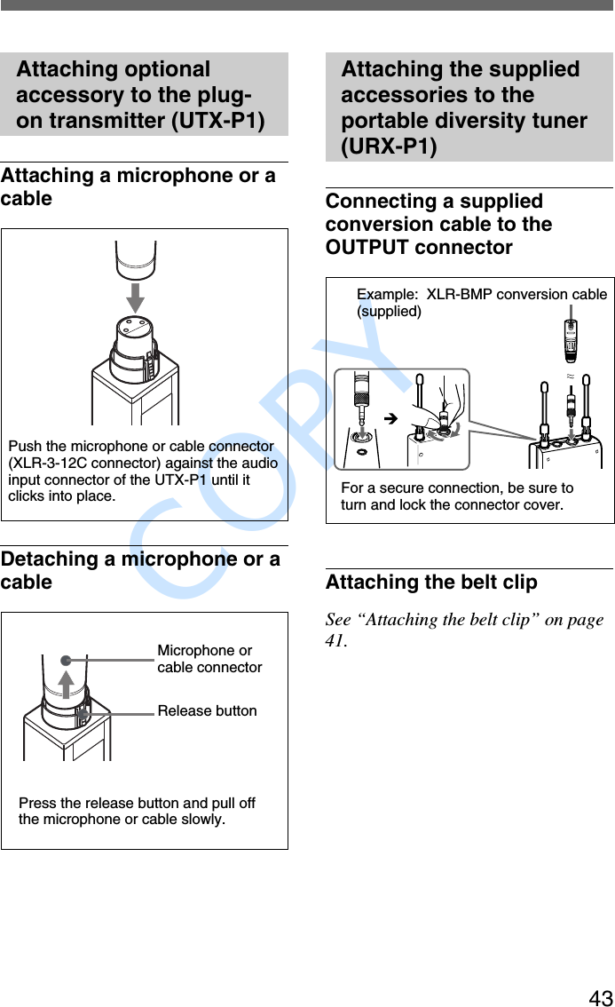               COPY 43Attaching optionalaccessory to the plug-on transmitter (UTX-P1)Attaching a microphone or acableDetaching a microphone or acablePress the release button and pull offthe microphone or cable slowly.Microphone orcable connectorPush the microphone or cable connector(XLR-3-12C connector) against the audioinput connector of the UTX-P1 until itclicks into place.Release buttonAttaching the suppliedaccessories to theportable diversity tuner(URX-P1)Connecting a suppliedconversion cable to theOUTPUT connectorAttaching the belt clipSee “Attaching the belt clip” on page41.Example:  XLR-BMP conversion cable(supplied)For a secure connection, be sure toturn and lock the connector cover.