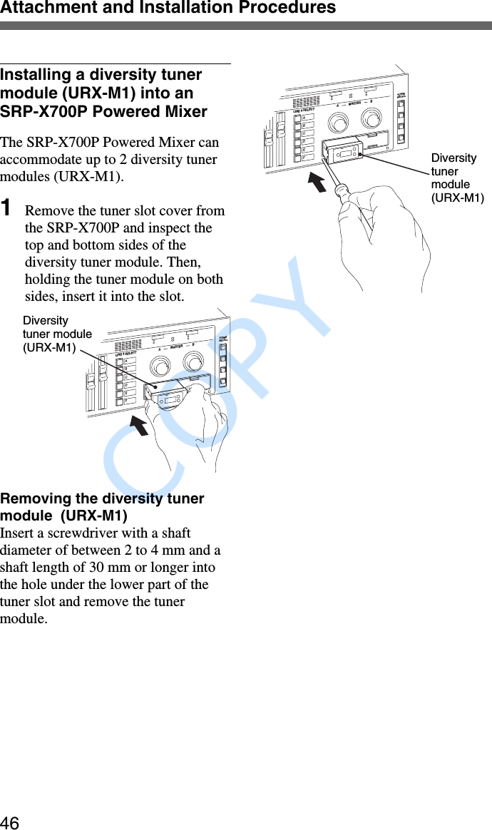               COPY Attachment and Installation Procedures46Installing a diversity tunermodule (URX-M1) into anSRP-X700P Powered MixerThe SRP-X700P Powered Mixer canaccommodate up to 2 diversity tunermodules (URX-M1).1Remove the tuner slot cover fromthe SRP-X700P and inspect thetop and bottom sides of thediversity tuner module. Then,holding the tuner module on bothsides, insert it into the slot.MASTERSCENERECALLGPAFRFGPCHBATTLINE 4 SELECT AABCDEFBRemoving the diversity tunermodule  (URX-M1)Insert a screwdriver with a shaftdiameter of between 2 to 4 mm and ashaft length of 30 mm or longer intothe hole under the lower part of thetuner slot and remove the tunermodule.Diversitytuner module(URX-M1)Diversitytunermodule(URX-M1)MASTERSCENERECALLGPGPAFAFRFRFGPGP CHCHBATTBATTLINE 4 SELECT AABCDEFB