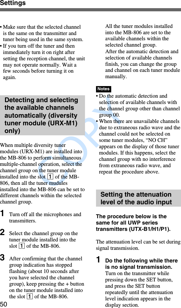               COPY Settings50•Make sure that the selected channelis the same on the transmitter andtuner being used in the same system.•If you turn off the tuner and thenimmediately turn it on right aftersetting the reception channel, the unitmay not operate normally. Wait afew seconds before turning it onagain.Detecting and selectingthe available channelsautomatically (diversitytuner module (URX-M1)only)When multiple diversity tunermodules (URX-M1) are installed intothe MB-806 to perform simultaneousmultiple-channel operation, select thechannel group on the tuner moduleinstalled into the slot 1 of the MB-806, then all the tuner mudulesinstalled into the MB-806 can be set todifferent channels within the selectedchannel group.1Turn off all the microphones andtransmitters.2Select the channel group on thetuner module installed into theslot 1 of the MB-806.3After confirming that the channelgroup indication has stoppedflashing (about 10 seconds afteryou have selected the channelgroup), keep pressing the + buttonon the tuner module installed intothe slot 1 of the MB-806.All the tuner modules installedinto the MB-806 are set to theavailable channels within theselected channel group.After the automatic detection andselection of available channelsfinish, you can change the groupand channel on each tuner modulemanually.Notes•Do the automatic detection andselection of available channels withthe channel group other than channelgroup 00.•When there are unavailable channelsdue to extraneous radio wave and thechannel could not be selected onsome tuner modules, “NO CH”appears on the display of those tunermodules. If this happens, select thechannel group with no interferencefrom extraneous radio wave, andrepeat the procedure above.Setting the attenuationlevel of the audio inputThe procedure below is thesame for all UWP seriestransmitters (UTX-B1/H1/P1).The attenuation level can be set duringsignal transmission.1Do the following while thereis no signal transmission.Turn on the transmitter whilepressing down the SET button,and press the SET buttonrepeatedly until the attenuationlevel indication appears in thedisplay section.