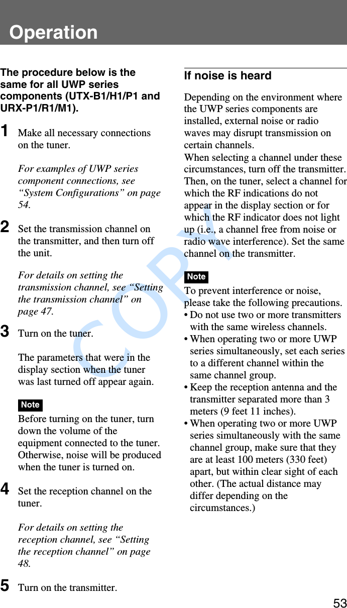              COPY 53OperationThe procedure below is thesame for all UWP seriescomponents (UTX-B1/H1/P1 andURX-P1/R1/M1).1Make all necessary connectionson the tuner.For examples of UWP seriescomponent connections, see“System Configurations” on page54.2Set the transmission channel onthe transmitter, and then turn offthe unit.For details on setting thetransmission channel, see “Settingthe transmission channel” onpage 47.3Turn on the tuner.The parameters that were in thedisplay section when the tunerwas last turned off appear again.NoteBefore turning on the tuner, turndown the volume of theequipment connected to the tuner.Otherwise, noise will be producedwhen the tuner is turned on.4Set the reception channel on thetuner.For details on setting thereception channel, see “Settingthe reception channel” on page48.5Turn on the transmitter.If noise is heardDepending on the environment wherethe UWP series components areinstalled, external noise or radiowaves may disrupt transmission oncertain channels.When selecting a channel under thesecircumstances, turn off the transmitter.Then, on the tuner, select a channel forwhich the RF indications do notappear in the display section or forwhich the RF indicator does not lightup (i.e., a channel free from noise orradio wave interference). Set the samechannel on the transmitter.NoteTo prevent interference or noise,please take the following precautions.•Do not use two or more transmitterswith the same wireless channels.•When operating two or more UWPseries simultaneously, set each seriesto a different channel within thesame channel group.•Keep the reception antenna and thetransmitter separated more than 3meters (9 feet 11 inches).•When operating two or more UWPseries simultaneously with the samechannel group, make sure that theyare at least 100 meters (330 feet)apart, but within clear sight of eachother. (The actual distance maydiffer depending on thecircumstances.)