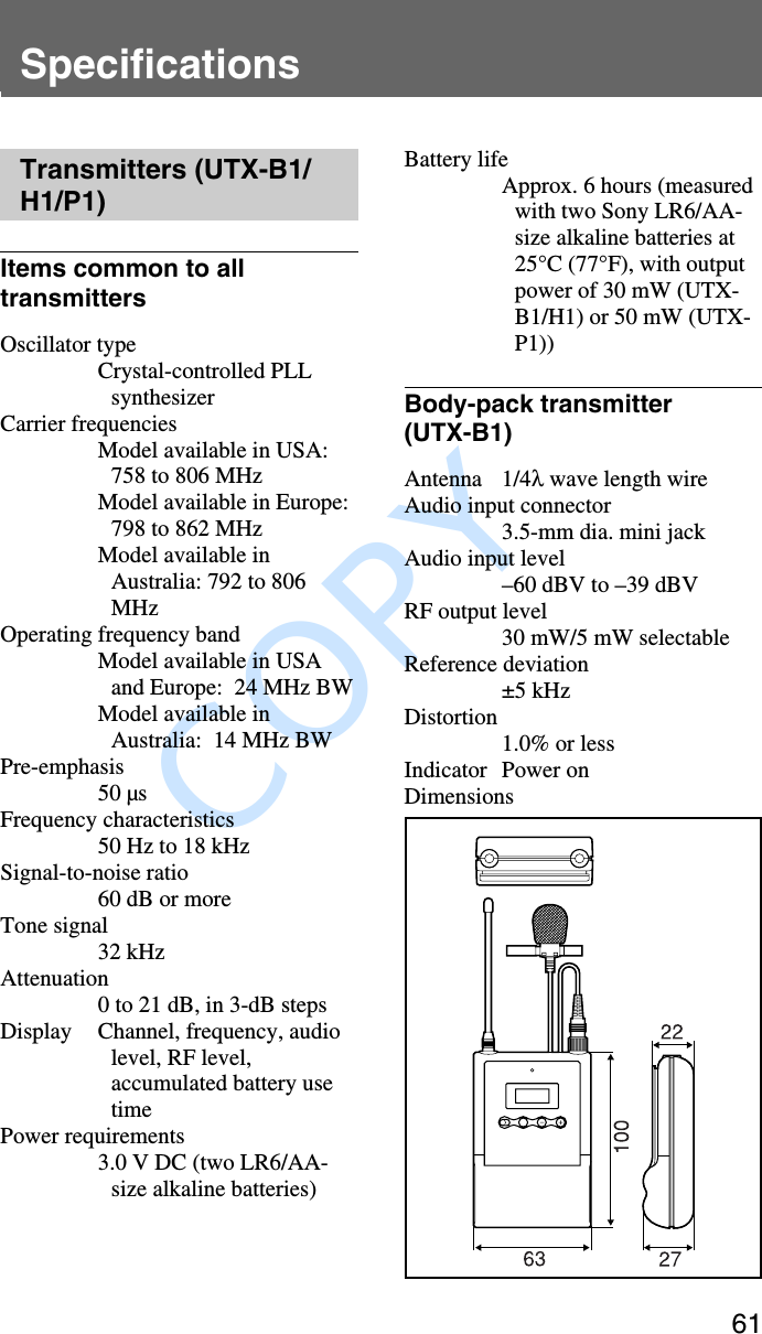               COPY 61SpecificationsTransmitters (UTX-B1/H1/P1)Items common to alltransmittersOscillator typeCrystal-controlled PLLsynthesizerCarrier frequenciesModel available in USA:758 to 806 MHzModel available in Europe:798 to 862 MHzModel available inAustralia: 792 to 806MHzOperating frequency bandModel available in USAand Europe:  24 MHz BWModel available inAustralia:  14 MHz BWPre-emphasis50 µsFrequency characteristics50 Hz to 18 kHzSignal-to-noise ratio60 dB or moreTone signal32 kHzAttenuation0 to 21 dB, in 3-dB stepsDisplay Channel, frequency, audiolevel, RF level,accumulated battery usetimePower requirements3.0 V DC (two LR6/AA-size alkaline batteries)Battery lifeApprox. 6 hours (measuredwith two Sony LR6/AA-size alkaline batteries at25°C (77°F), with outputpower of 30 mW (UTX-B1/H1) or 50 mW (UTX-P1))Body-pack transmitter(UTX-B1)Antenna 1/4λ wave length wireAudio input connector3.5-mm dia. mini jackAudio input level–60 dBV to –39 dBVRF output level30 mW/5 mW selectableReference deviation±5 kHzDistortion1.0% or lessIndicator Power onDimensions