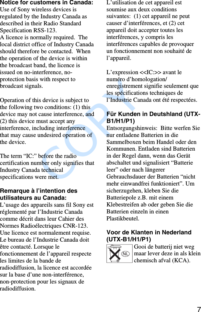               COPY 7Notice for customers in Canada:Use of Sony wireless devices isregulated by the Industry Canada asdescribed in their Radio StandardSpecification RSS-123.A licence is normally required.  Thelocal district office of Industry Canadashould therefore be contacted.  Whenthe operation of the device is withinthe broadcast band, the licence isissued on no-interference, no-protection basis with respect tobroadcast signals.Operation of this device is subject tothe following two conditions: (1) thisdevice may not cause interference, and(2) this device must accept anyinterference, including interferencethat may cause undesired operation ofthe device.The term “IC:” before the radiocertification number only signifies thatIndustry Canada technicalspecifications were met.Remarque à l’intention desutilisateurs au Canada:L’usage des appareils sans fil Sony estréglementé par l’Industrie Canadacomme décrit dans leur Cahier desNormes Radioélectriques CNR-123.Une licence est normalement requise.Le bureau de l’Industrie Canada doitêtre contacté. Lorsque lefonctionnement de l’appareil respecteles limites de la bande deradiodiffusion, la licence est accordéesur la base d’une non-interférence,non-protection pour les signaux deradiodiffusion.L’utilisation de cet appareil estsoumise aux deux conditionssuivantes:  (1) cet appareil ne peutcauser d’interférences, et (2) cetappareil doit accepter toutes lesinterférences, y compris lesinterférences capables de provoquerun fonctionnement non souhaité del’appareil.L’expression &lt;&lt;IC:&gt;&gt; avant lenuméro d’homologation/enregistrement signifie seulement queles spécifications techniques del’Industrie Canada ont été respectées.Für Kunden in Deutshland (UTX-B1/H1/P1)Entsorgungshinweis:  Bitte werfen Sienur entladene Batterien in dieSammelboxen beim Handel oder denKommunen. Entladen sind Batterienin der Regel dann, wenn das Gerätabschaltet und signalisiert “Batterieleer” oder nach längererGebrauchsdauer der Batterien “nichtmehr einwandfrei funktioniert”. Umsicherzugehen, kleben Sie dieBatteriepole z.B. mit einemKlebestreifen ab oder geben Sie dieBatterien einzeln in einenPlastikbeutel.Voor de Klanten in Nederland(UTX-B1/H1/P1)Gooi de batterij niet wegmaar lever deze in als kleinchemisch afval (KCA).