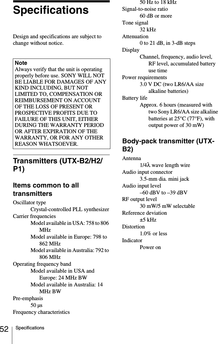 52 SpecificationsSpecificationsDesign and specifications are subject to change without notice.Transmitters (UTX-B2/H2/P1)Items common to all transmittersOscillator typeCrystal-controlled PLL synthesizerCarrier frequenciesModel available in USA: 758 to 806 MHzModel available in Europe: 798 to 862 MHzModel available in Australia: 792 to 806 MHzOperating frequency bandModel available in USA and Europe: 24 MHz BWModel available in Australia: 14 MHz BWPre-emphasis50 µsFrequency characteristics50 Hz to 18 kHzSignal-to-noise ratio60 dB or moreTone signal32 kHzAttenuation0 to 21 dB, in 3-dB stepsDisplayChannel, frequency, audio level, RF level, accumulated battery use timePower requirements3.0 V DC (two LR6/AA size alkaline batteries)Battery lifeApprox. 6 hours (measured with two Sony LR6/AA size alkaline batteries at 25°C (77°F), with output power of 30 mW)Body-pack transmitter (UTX-B2)Antenna1/4λ wave length wireAudio input connector3.5-mm dia. mini jackAudio input level–60 dBV to –39 dBVRF output level30 mW/5 mW selectableReference deviation±5 kHzDistortion1.0% or lessIndicatorPower onNoteAlways verify that the unit is operating properly before use. SONY WILL NOT BE LIABLE FOR DAMAGES OF ANY KIND INCLUDING, BUT NOT LIMITED TO, COMPENSATION OR REIMBURSEMENT ON ACCOUNT OF THE LOSS OF PRESENT OR PROSPECTIVE PROFITS DUE TO FAILURE OF THIS UNIT, EITHER DURING THE WARRANTY PERIOD OR AFTER EXPIRATION OF THE WARRANTY, OR FOR ANY OTHER REASON WHATSOEVER.